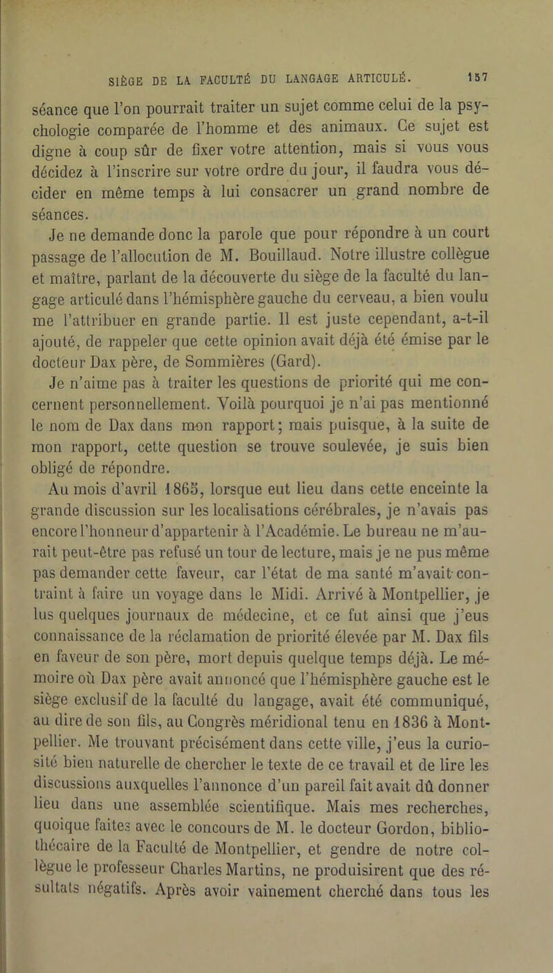 séance que l’on pourrait traiter un sujet comme celui de la psy- chologie comparée de l’homme et des animaux. Ce sujet est digne à coup sûr de fixer votre attention, mais si vous vous décidez à l’inscrire sur votre ordre du jour, il faudra vous dé- cider en même temps à lui consacrer un grand nombre de séances. Je ne demande donc la parole que pour répondre à un court passage de l’allocution de M. Bouillaud. Notre illustre collègue et maître, parlant de la découverte du siège de la faculté du lan- gage articulé dans l’hémisphère gauche du cerveau, a bien voulu me l’attribuer en grande partie. 11 est juste cependant, a-t-il ajouté, de rappeler que cette opinion avait déjà été émise par le docteur Dax père, de Sommières (Gard). Je n’aime pas à traiter les questions de priorité qui me con- cernent personnellement. Voilà pourquoi je n’ai pas mentionné le nom de Dax dans mon rapport; mais puisque, à la suite de mon rapport, cette question se trouve soulevée, je suis bien obligé de répondre. Au mois d’avril 186S, lorsque eut lieu dans cette enceinte la grande discussion sur les localisations cérébrales, je n’avais pas encore l’honneur d’appartenir à l’Académie. Le bureau ne m’au- rait peut-être pas refusé un tour de lecture, mais je ne pus même pas demander cette faveur, car l’état de ma santé m’avait con- traint à faire un voyage dans le Midi. Arrivé à Montpellier, je lus quelques journaux de médecine, et ce fut ainsi que j’eus connaissance de la réclamation de priorité élevée par M. Dax fils en faveur de son père, mort depuis quelque temps déjà. Le mé- moire où Dax père avait annoncé que l’hémisphère gauche est le siège exclusif de la faculté du langage, avait été communiqué, au dire de son fils, au Congrès méridional tenu en 1836 à Mont- pellier. Me trouvant précisément dans cette ville, j’eus la curio- sité bien naturelle de chercher le texte de ce travail et de lire les discussions auxquelles l’annonce d’un pareil fait avait dû donner lieu dans une assemblée scientifique. Mais mes recherches, quoique faites avec le concours de M. le docteur Gordon, biblio- thécaire de la Faculté de Montpellier, et gendre de notre col- lègue le professeur Charles Martins, ne produisirent que des ré- sultats négatifs. Après avoir vainement cherché dans tous les i 1