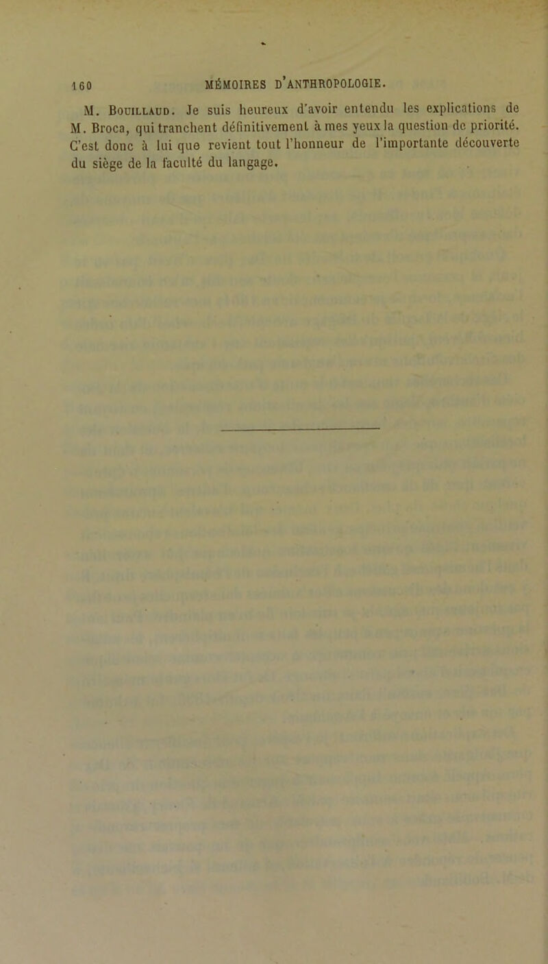 M, Bocillaud. Je suis heureux d’avoir entendu les explications de M. Broca, qui tranchent définitivement âmes yeux la question de priorité. C’est donc à lui que revient tout l’honneur de l’importante découverte