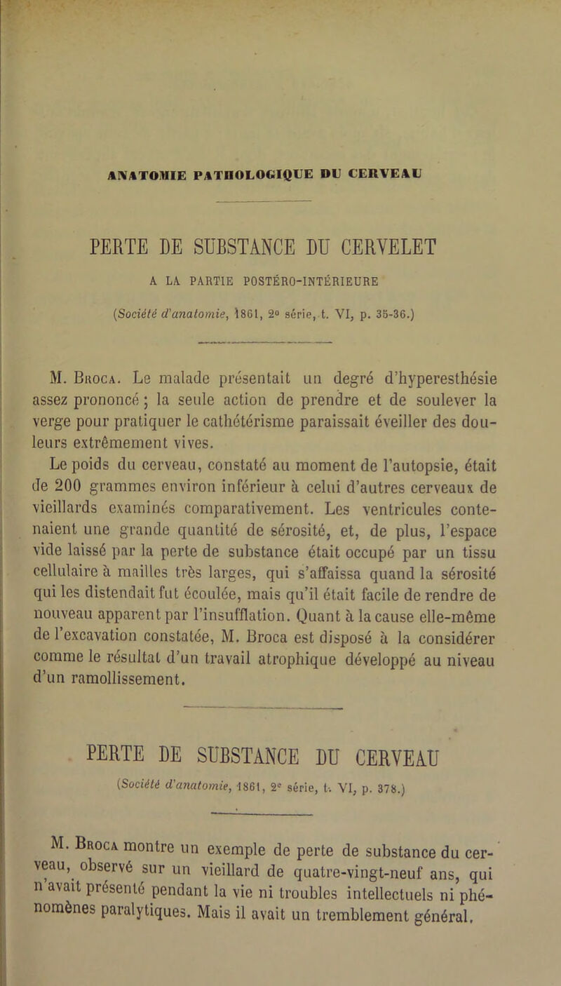 PERTE DE SUBSTANCE DU CERVELET A LA PARTIE POSTÉRO-INTÉRIEURE (Société d'anatomie, Î861, 2“ série, t. VI, p. 35-36.) M. Broca. Le malade présentait un degré d’hyperesthésie assez prononcé ; la seule action de prendre et de soulever la verge pour pratiquer le cathétérisme paraissait éveiller des dou- leurs extrêmement vives. Le poids du cerveau, constaté au moment de l’autopsie, était de 200 grammes environ inférieur à celui d’autres cerveaux de vieillards examinés comparativement. Les ventricules conte- naient une grande quantité de sérosité, et, de plus, l’espace vide laissé par la perte de substance était occupé par un tissu cellulaire à mrailles très larges, qui s’affaissa quand la sérosité qui les distendait fut écoulée, mais qu’il était facile de rendre de nouveau apparent par l’insufflation. Quant à la cause elle-même de l’excavation constatée, M. Broca est disposé à la considérer comme le résultat d’un travail atrophique développé au niveau d’un ramollissement. PERTE DE SUBSTANCE DU CERVEAU (Société d'anatomie, 1861, S'' série, U VI, p. 378.) M. Broca montre un exemple de perte de substance du cer- veau, observé sur un vieillard de quatre-vingt-neuf ans, qui n avait présenté pendant la vie ni troubles intellectuels ni phé- nomènes paralytiques. Mais il avait un tremblement général.