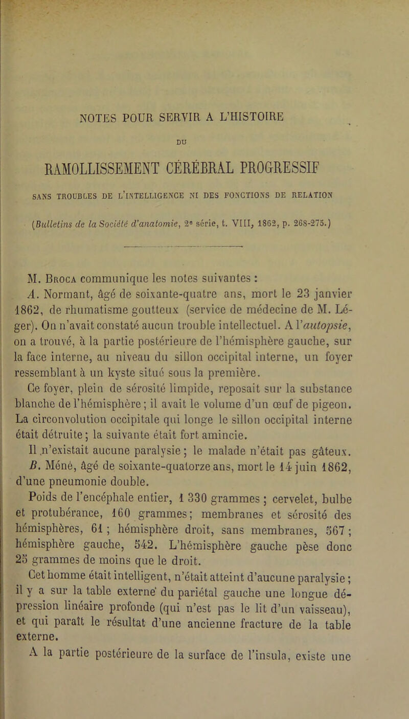 NOTES POUR SERVIR A L’HISTOIRE DU RAMOLLISSEMENT CÉRÉBRAL PROGRESSIF j SANS TROUBLES DE l’IiNTELUGENCE NI DES FONCTIONS DE RELATION I [Bulletins de la Société d’anatomie, 2» série, t. VIII, 1862, p. 268-275.) M. Broca communique les notes suivantes : A. Normant, âgé de soixante-quatre ans, mort le 23 janvier 1862, de rhumatisme goutteux (service de médecine de M. Lé- ger). On n’avait constaté aucun trouble intellectuel. A l’au^o/m'e, ou a trouvé, à la partie postérieure de l’hémisphère gauche, sur la face interne, au niveau du sillon occipital interne, un foyer ressemblant à un kyste situé sous la première. Ce foyer, plein de sérosité limpide, reposait sur la substance blanche de l’hémisphère ; il avait le volume d’un œuf de pigeon. La circonvolution occipitale qui longe le sillon occipital interne était détruite ; la suivante était fort amincie. 11 .n’existait aucune paralysie; le malade n’était pas gâteux. i?. Méné, âgé de soixante-quatorze ans, mort le 14 juin 1862, d’une pneumonie double. Poids de l’encéphale entier, 1 330 grammes ; cervelet, bulbe et protubérance, 160 grammes; membranes et sérosité des hémisphères, 61 ; hémisphère droit, sans membranes, S67 ; hémisphère gauche, 642. L’hémisphère gauche pèse donc 23 grammes de moins que le droit. Cet homme était intelligent, n’était atteint d’aucune paralysie ; il y a sur la table externe’ du pariétal gauche une longue dé- pression linéaire profonde (qui n’est pas le lit d’un vaisseau), et qui paraît le résultat d’une ancienne fracture de la table externe. A la partie postérieure de la surface de l’insula, existe une