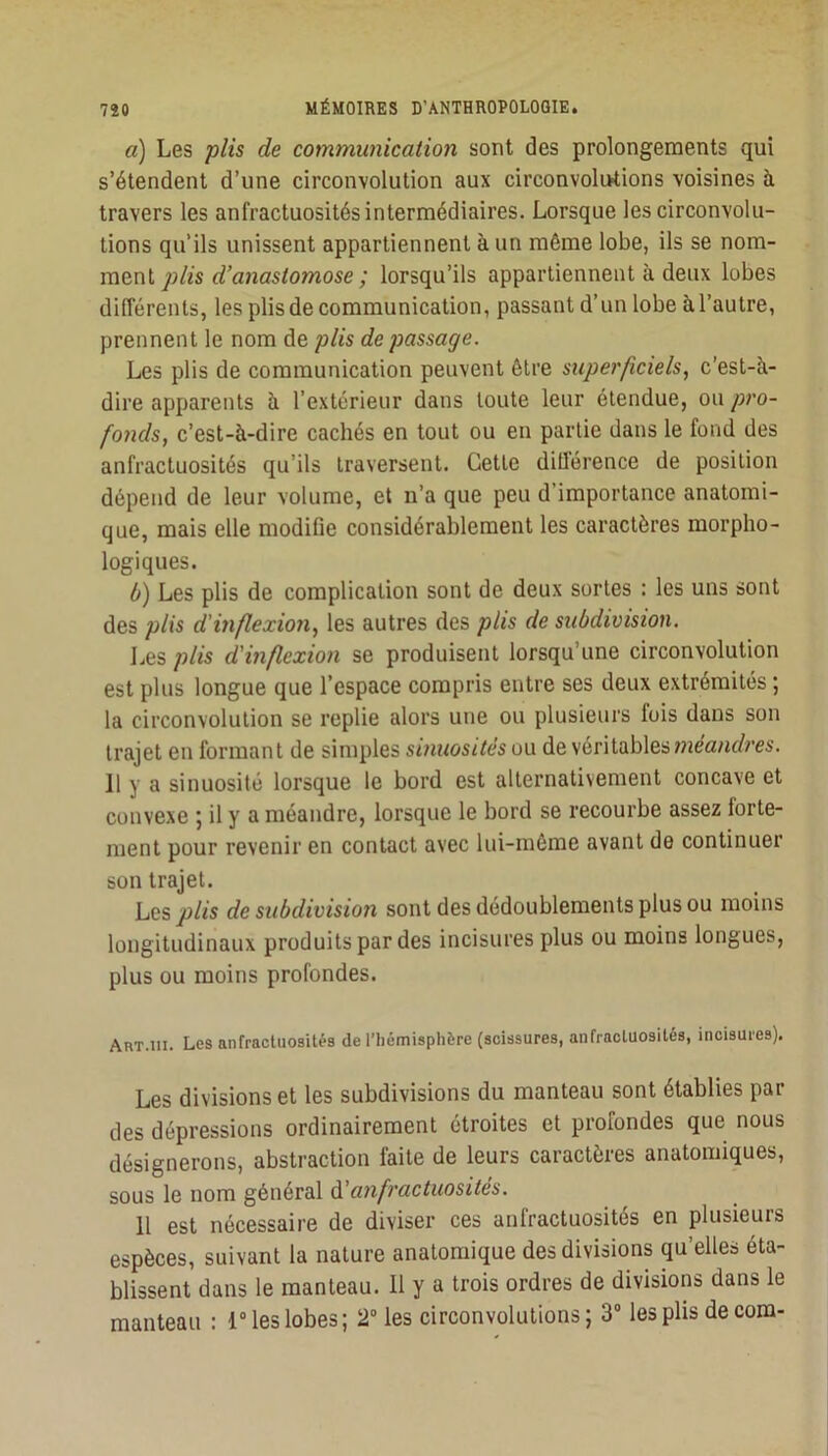 a) Les plis de communicatioii sont des prolongements qui s’étendent d’une circonvolution aux circonvolutions voisines à travers les anfractuosités intermédiaires. Lorsque les circonvolu- tions qu’ils unissent appartiennent à un même lobe, ils se nom- ment lorsqu’ils appartiennent à deux lobes différents, les plis de communication, passant d’un lobe à l’autre, prennent le nom de plis de passage. Les plis de communication peuvent être superficiels, c'est-à- dire apparents à l’extérieur dans toute leur étendue, ou pro- fonds, c’est-à-dire cachés en tout ou en partie dans le fond des anfractuosités qu’ils traversent. Cette diüérence de position dépend de leur volume, et n’a que peu d’importance anatomi- que, mais elle modifie considérablement les caractères morpho- logiques. ô) Les plis de complication sont de deux sortes : les uns sont des plis d'inflexion, les autres des plis de subdivision, I.es plis d'inflexion se produisent lorsqu’une circonvolution est plus longue que l’espace compris entre ses deux extrémités ; la circonvolution se replie alors une ou plusieurs fois dans son trajet en formant de simples sinuosités ou de véritables 11 y a sinuosité lorsque le bord est alternativement concave et convexe ; il y a méandre, lorsque le bord se recourbe assez forte- ment pour revenir en contact avec lui-même avant de continuer son trajet. Les plis de subdivision sont des dédoublements plus ou moins longitudinaux produits par des incisures plus ou moins longues, plus ou moins profondes. Art.III. Les anfractuosités de l’iiémisphère (scissures, anfractuosités, incisures). Les divisions et les subdivisions du manteau sont établies par des dépressions ordinairement étroites et profondes que nous désignerons, abstraction faite de leurs caractères anatomiques, sous le nom général d anfractuosités. U est nécessaire de diviser ces anfractuosités en plusieurs espèces, suivant la nature anatomique des divisions qu’elles éta- blissent dans le manteau. Il y a trois ordres de divisions dans le manteau : 1“ les lobes; 2 les circonvolutions; 3° les plis de corn-