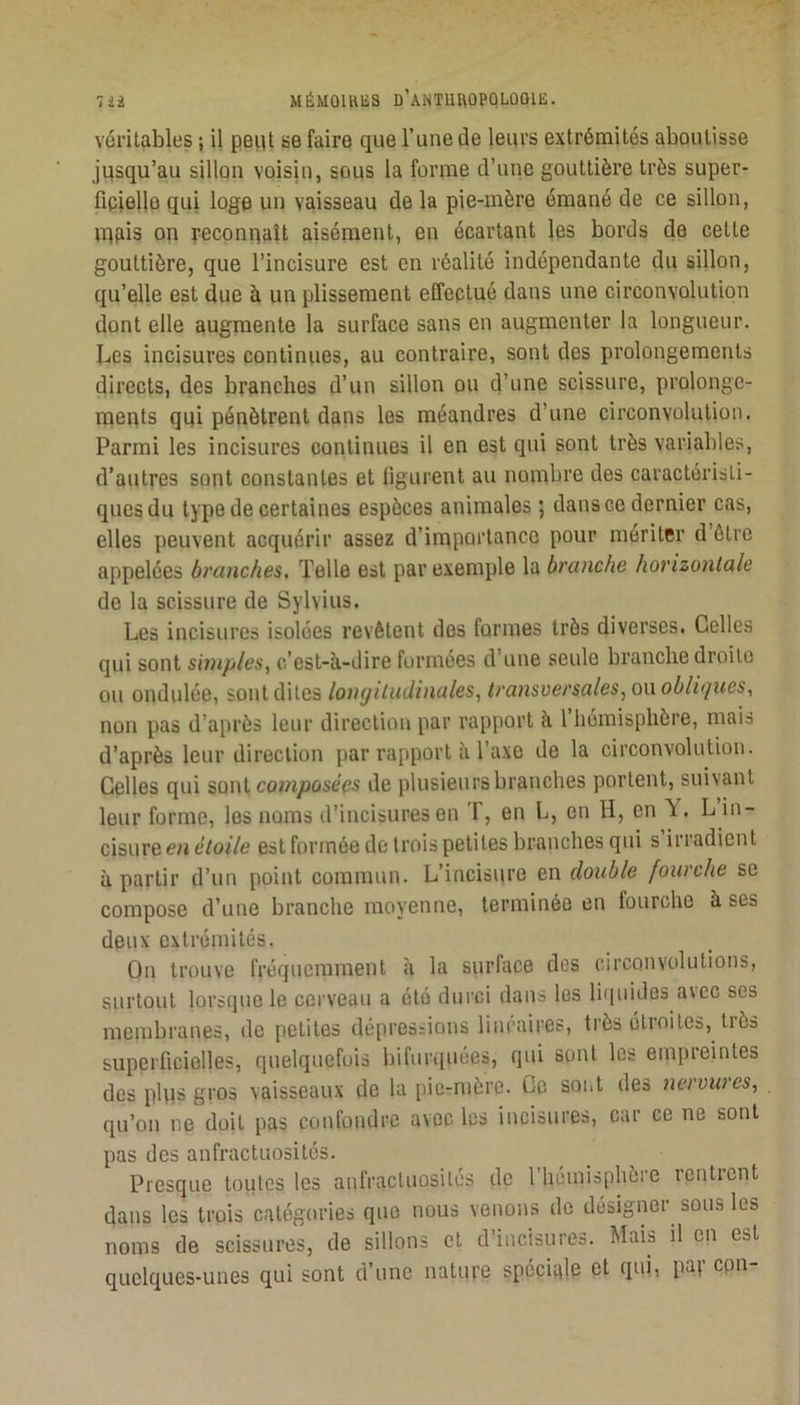 7 MÉMOllUiS D’ANTUftOPQLOOlli;. véritables ; il peiit se faire que l’une de leurs extrémités aboutisse jusqu’au sillon voisin, sous la forme d’une gouttière très super- fieielle qui loge un vaisseau de la pie-mère émané de ce sillon, lUfiis on reconnaît aisément, en écartant les bords de cette gouttière, que l’incisure est en réalité indépendante du sillon, qu’elle est due à un plissement effectué dans une circonvolution dont elle augmente la surface sans en augmenter la longueur. Les incisures continues, au contraire, sont des prolongements directs, des branches d’un sillon on d’une scissure, prolonge- ments qui pénètrent dans les méandres d’une circonvolution. Parmi les incisures continues il en est qui sont très variables, d’autres sont constantes et ligurent au nombre des caractéristi- ques du type de certaines espèces animales ; dans ce dernier cas, elles peuvent acquérir assez d’irnportance pour mériter d être appelées branches. Telle est par exemple la branche horizontale de la scissure de Sylvius. Les incisures isolées revêtent dos formes très diverses. Celles qui sont simples^ c’est-à-dire formées d’une seule branche droite ou ondulée, sont dites longitudinales, transver sales, on obliques, non pas d’après leur direction par rapport à 1 hémisphère, mais d’après leur direction par rapport à l’axe de la circonvolution. Celles qui sont cowijDûie’cs de plusieurs branches portent, suivant leur forme, les noms d’incisuresen T, en L, en H, en Y. L in- cisure e/j e/oiVe est formée de trois petites branches qui s irradient à partir d’un point commun. L’incisure en double fourche se compose d’une branche moyenne, terminée en fourche à ses deux extrémités. On trouve fréquemment à la surface des circonvolutions, surtout lorsque le cerveau a été durci dans les li(|uides avec ses membranes, de petites dépressions linéaires, très étroites, très superficielles, quelquefois bifurquées, qui sont les empreintes des plus gros vaisseaux de la pie-mère. Ce sont des nervures, qu’on ne doit pas confondre avec les incisures, car ce ne sont pas des anfractuosités. Presque toutes les anfractuosités de l’hémisphère rentrent dans les trpis catégories que nous venons de désigner sous les noms de scissures, de sillons et d’iucisures. Mais il en est quelques-unes qui sont d’une nature spéciale et qui, par cpn-