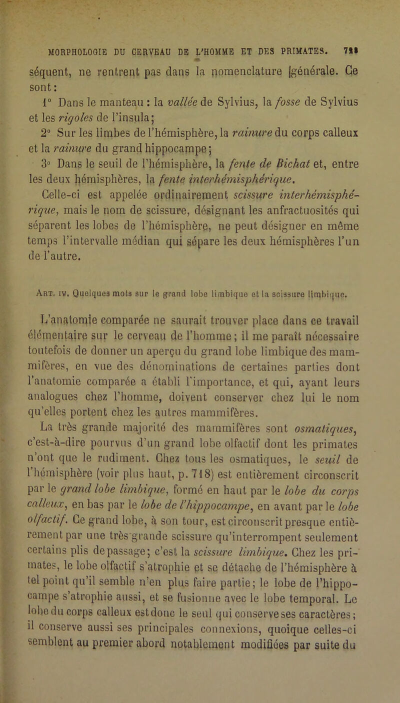 séquent, ne rentrent pas clans la nomenclature (générale. Ce sont : r Dans le manteau : la vallée de Sylvius, la fosse de Sylvius et les rigoles de l’insula; 2° Sur les limbes de l’hémisphère, la rainure à\i corps calleux et la rainure du grand hippocampe; 3“ Dans le seuil de l’hémisphère, la fente de Bichat et, entre les deux hémisphères, la fente mterhémisphérique. Celle-ci est appelée ordinairement scissure interhémisphé- 7'ique, mais le nom de scissure, désignant les anfractuosités qui séparent les lobes de l’hémisphère, ne peut désigner en même temps l’intervalle médian qui sépare les deux hémisphères l’un de l’autre. Art, IV. Quelques mots sur le grand lobe lirabique et la scissure li[nbi(|uc. L’anatonale comparée ne saurait trouver place dans ce travail élémentaire sur le cerveau de l’homme; il me paraît nécessaire toutefois de donner un aperçu du grand lobe limbique des mam- mifères, en vue des dénominations de certaines parties dont l’analomie comparée a établi l’importance, et qui, ayant leurs analogues chez l’homme, doivent conserver chez lui le nom qu’elles portent chez les autres mammifères. La très grande majorité des mammifères sont osmatiques, c’est-à-dire pourvus d’un grand lobe olfactif dont les primates n’ont que le rudiment. Chez tous les osmatiques, le seuil de 1 hémisphère (voir plus haut, p. 718) est entièrement circonscrit par le grand lobe limbique, formé en haut par le lobe du corps calleux, en bas par le lobe de l’hippocampe, en avant par le lobe olfactif. Ce grand lobe, à son tour, est circonscrit presque entiè- rement par une très'grande scissure qu’interrompent seulement certains plis de passage; c’est la scissure limbique. Chez les pri- mates, le lobe olfactif s’atrophie et se détache de l’hémisphère à tel point qu’il semble n’en plus faire partie; le lobe de l’hippo- campe s’atrophie aussi, et se fusionne avec le lobe temporal. Le loboducoi’ps calleux est donc le seul qui conserve ses caractères; il conserve aussi ses principales connexions, quoique celles-ci semblent au premier abord notablement modifiées par suite du