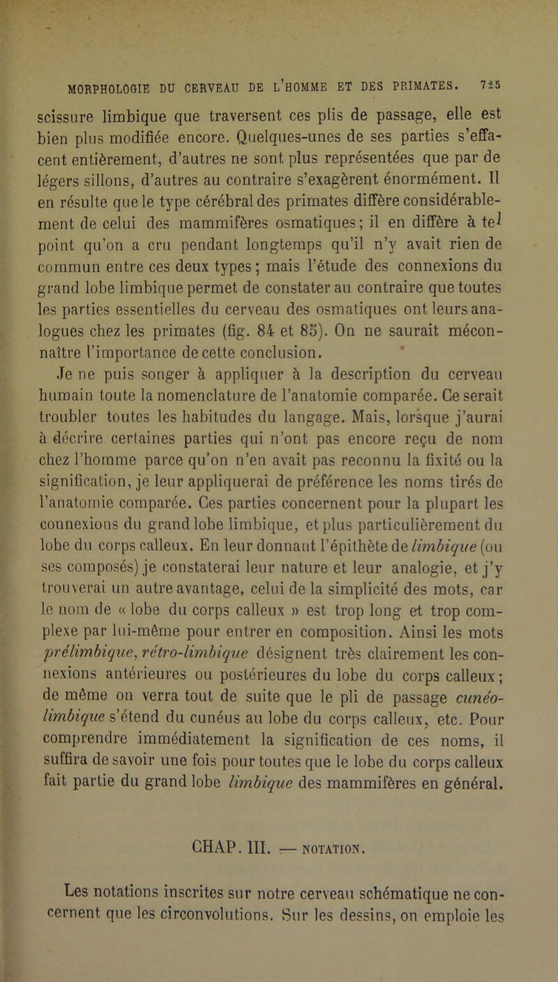 scissure limbique que traversent ces plis de passage, elle est bien plus modifiée encore. Quelques-unes de ses parties s’effa- cent entièrement, d’autres ne sont plus représentées que par de légers sillons, d’autres au contraire s’exagèrent énormément. Il en résulte que le type cérébral des primates diffère considérable- ment de celui des mammifères osmatiques; il en diffère à te^ point qu’on a cru pendant longtemps qu’il n’y avait rien de commun entre ces deux types ; mais l’étude des connexions du grand lobe limbique permet de constater au contraire que toutes les parties essentielles du cerveau des osmatiques ont leurs ana- logues chez les primates (fig. 84 et 8S). On ne saurait mécon- naître l’importance de cette conclusion. Je ne puis songer à appliquer à la description du cerveau humain toute la nomenclature de l’anatomie comparée. Ce serait troubler toutes les habitudes du langage. Mais, lorsque j’aurai à décrire certaines parties qui n’ont pas encore reçu de nom chez l’homme parce qu’on n’en avait pas reconnu la fixité ou la signification, je leur appliquerai de préférence les noms tirés de l’anatomie comparée. Ces parties concernent pour la plupart les counexions du grand lobe limbique, et plus particulièrement du lobe du corps calleux. En leur donnant l’épithète de limbique (ou ses composés) je constaterai leur nature et leur analogie, et j’y trouverai un autre avantage, celui de la simplicité des mots, car le nom de « lobe du corps calleux » est trop long et trop com- plexe par lui-même pour entrer en composition. Ainsi les mots prélimbique, rétro-limbique désignent très clairement les con- nexions antérieures ou postérieures du lobe du corps calleux ; de môme on verra tout de suite que le pli de passage cunéo- limbique s’étend du cunéus au lobe du corps calleux, etc. Pour comprendre immédiatement la signification de ces noms, il suffira de savoir une fois pour toutes que le lobe du corps calleux fait partie du grand lobe limbique des mammifères en général. CHAP.III. :—NOTATION. Les notations inscrites sur notre cerveau schématique ne con- cernent que les circonvolutions. Sur les dessins, on emploie les