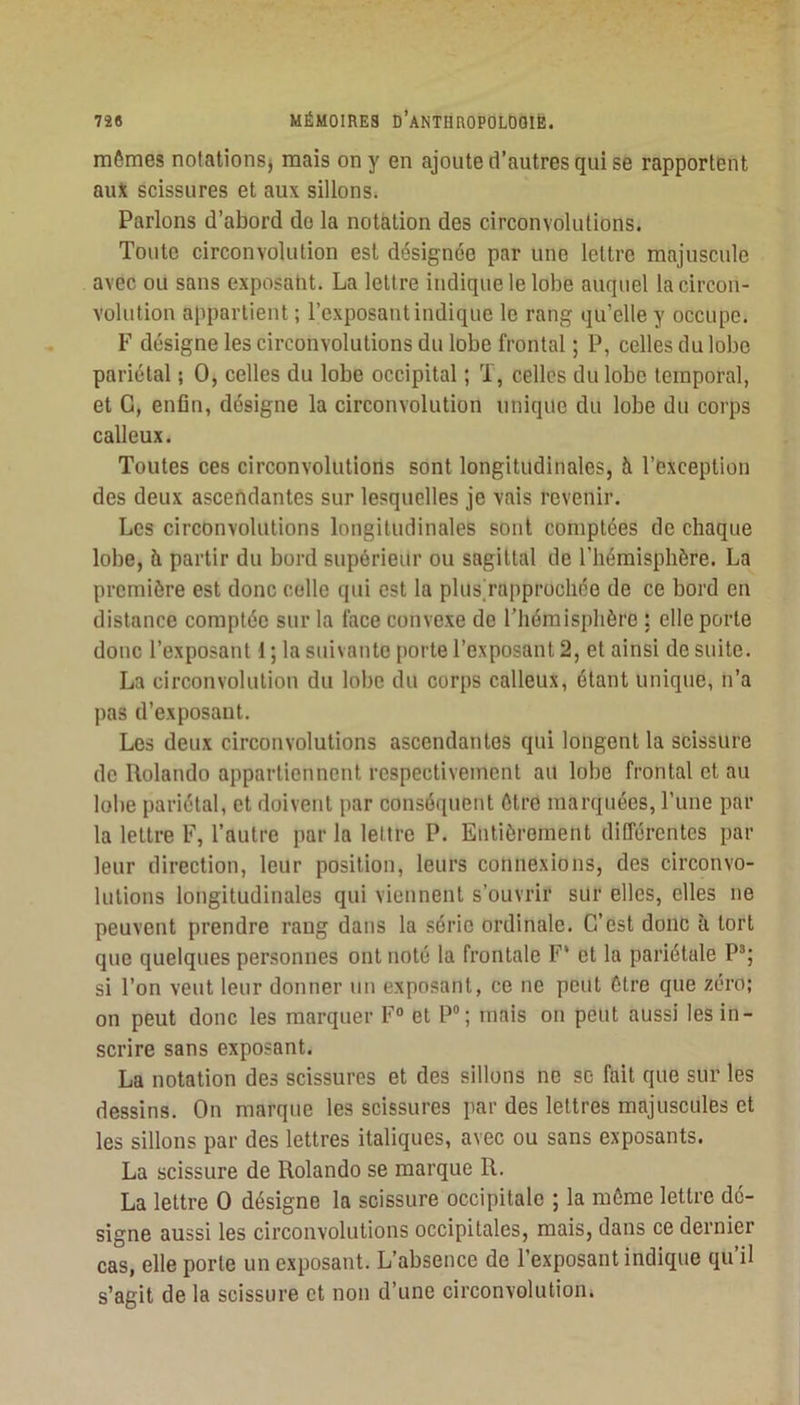 mômes notationsj mais on y en ajoute d’autres qui se rapportent au* scissures et aux sillons. Parlons d’abord do la notation des circonvolutions. Toute circonvolution est désignée par une lettre majuscule avec ou sans exposaht. La lettre indique le lobe auquel la circon- volution appartient ; l’exposant indique le rang qu’elle y occupe. F désigne les circonvolutions du lobe frontal ; P, celles du lobe pariétal ; O, celles du lobe occipital ; T, celles du lobe temporal, et G, enfin, désigne la circonvolution unique du lobe du corps calleux. Toutes ces circonvolutions sont longitudinales, à l’exception des deux ascendantes sur lesquelles je vais revenir. Les circonvolutions longitudinales sont comptées de chaque lobe, à partir du bord supérieiir ou sagittal de l’hémisphère. La première est donc celle qui est la plusTapprochée de ce bord en distance comptée sur la lace convexe de l’hémisphère : elle porte donc l’exposant i ; la suivante porte l’exposant 2, et ainsi de suite. La circonvolution du lobe du corps calleux, étant unique, n’a pas d’exposant. Les deux circonvolutions ascendantes qui longent la scissure de Rolando appartiennent respectivement au lobe frontal et au lobe pariétal, et doivent par conséquent être marquées, l’une par la lettre F, l’autre par la lettre P. Entièrement différentes par leur direction, leur position, leurs connexions, des circonvo- lutions longitudinales qui viennent s’ouvrir sur elles, elles ne peuvent prendre rang dans la série ordinale. C’est donc à tort que quelques personnes ont noté la frontale F* et la pariétale P''; si l’on veut leur donner un exposant, ce ne peut être que zéro; on peut donc les marquer F° et P; mais on peut aussi les in- scrire sans exposant. La notation des scissures et des sillons ne se fait que sur les dessins. On marque les scissures par des lettres majuscules et les sillons par des lettres italiques, avec ou sans exposants. La scissure de Rolando se marque R. La lettre O désigne la scissure occipitale ; la môme lettre dé- signe aussi les circonvolutions occipitales, mais, dans ce dernier cas, elle porte un exposant. L’absence de l’exposant indique qu’il s’agit de la scissure et non d’une circonvolution.