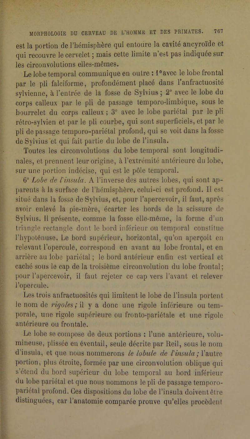 est la portion de l’hémisphère qui entoure la cavité ancyroïde et qui recouvre le cervelet 5 mais cette limite n est pas indiquée sur les circonvolutions elles-mêmes. Le lobe temporal communique en outre : i°avec le lobe frontal par le pli falciforme, profondément placé dans l’anfractuosité sylvienne, à l’entrée de la fosse de Sylvius ; 2° avec le lobe du corps calleux par le pli de passage temporo-limbique, sous le bourrelet du corps calleux ; 3“ avec le lobe pariétal par le pli rétro-sylvien et par le pli courbe, qui sont superficiels, et par le pli de passage temporo-pariétal profond, qui se voit dans la fosse de Sylvius et qui fait partie du lobe de l’insula. Toutes les circonvolutions du lobe temporal sont longitudi- nales, et prennent leur origine, à l’extrémité antérieure du lobe, sur une portion indécise, qui est le pôle temporal. 6 Lobe de l'insiila. A l’inverse des autres lobes, qui sont ap- parents à la surface de l’hémisphère, celui-ci est profond. Il est situé dans la fosse de Sylvius, et, pour l’apercevoir, il faut, après avoir enlevé la pie-mère, écarter les bords de la scissure de Sylvius. 11 présente, comme la fosse elle-même, la forme d’un triangle rectangle dont le bord inférieur ou temporal conslilue l’hypoténuse. Le bord supérieur, horizontal, qu’on aperçoit en relevant l’opercule, correspond en avant au lobe frontal, et en arrière au lobe pariétal ; le bord antérieur enfin est vertical et caché sous le cap de la troisième circonvolution du lobe frontal; pour l’apercevoir, il faut rejeter ce cap vers l’avant et relever l’opercule. Les trois anfractuosités qui limitent le lobe de l’insula portent le nom de rigoles ;\\ y a donc une rigole inférieure ou tem- porale, une rigole supérieure ou fronto-pariétale et une rigole antérieure ou frontale. Le lobe so compose de deux portions : l’une antérieure, volu- mineuse, plissée en éventail, seule décrite par Reil, sous le nom d’insula, et que nous nommerons le lobule de l'insula; Wxxivc, portion, plus étroite, formée par une circonvolution oblique qui s’étend du bord supérieur du lobe temporal au bord inférieur du lobe pariétal et que nous nommons le pli de passage temporo- pariétal profond. Ces dispositions du lobe de l’insula doivent êti e distinguées, car l’anatomie comparée prouve qu’elles procèdent