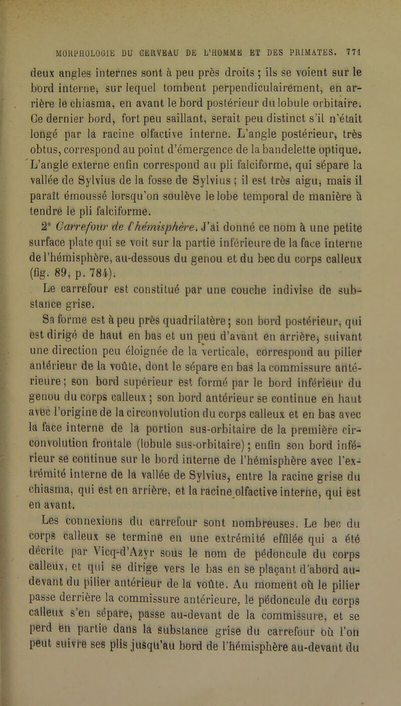 deux angles internes sont à peu près droits ; ils se voient sur le bord interne^ sur lequel tombent perpendiculairement, en ar- rière le chiasma, en avant le bord postérieur du lobule orbitaire. Ce dernier bord, fort peu saillant, serait peu distinct s’il n’était longé par la racine olfactive interne. L’angle postérieur, très obtus, correspond au point d’émergence de la bandelette optique. L’angle externe enfin correspond au pli falciforme, qui sépare la vallée de Sylvius de la fosse de Sylvius ; il est très aigu, mais il paraît émoussé lorsqu’on soulève le lobe temporal de manière à tendre le pli falciforme. 2° Carrefour de l'hémisphè'e, J’ai donné ce nom à une petite surface plate qui se voit sur la partie inférieure de la face interne de l’hémisphère, au-dessous du genou et du bec du corps calleux (fig. 89, p. 784). Le carrefour est constitué par une couche indivise de sub- stance grise. Sa forme est à peu près quadrilatère; son bord postérieur, qui est dirigé de haut en bas et un peu d’avant en arrière^ suivant une direction peu éloignée de la verticale, cdrrespond au pilier antérieur de la voûte, dont le sépare en bas la commissure anté- rieure ; son bord supérieur est formé par le bord inférieur du genou du corps calleux ; son bord antérieur se continue en haut avec l’origine de la circonvolution du corps calleux et en bas avec la face interne de la portion sus-orbitaire de la première cir- convolution frontale (lobule sus-orbitaire) ; enfin son bord infé- rieur se continue sur le bord interne de l’hémisphère avec l’ex- trémite interne de la vallée de Sylvius, entre la racine grise du chiasma, qui est en arrière, et la racine olfactive interne, qui est en avant. Les connexions du carrefour sont nombreuses. Le bec du corps calleux se termine en une extrémité effilée qui a été décrite par Vicq-d’Azyr sous le nom de pédoncule du corps calleux, et qui se dirige vers le bas en se plaçant d’abord au- devant du pilier antérieur de la voûte. Au moment où le pilier passe derrière la commissure antérieure, le pédoncule du corps calleux s’en sépare, passe au-devant de la commissure, et se perd en partie dans la substance grise du carrefour Où l’on peut suivre ses plis jusqu’au bord de l’hémisphère au-devant du