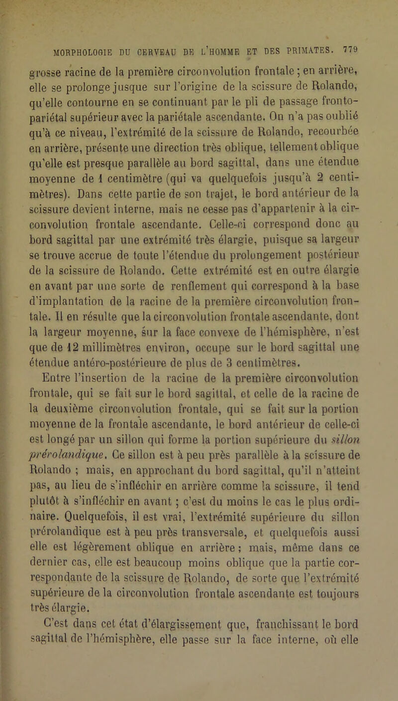 grosse racine de la première circonvolution frontale ; en arrière, elle se prolonge jusque sur l’origine de la scissure de Rolando, qu’elle contourne en se continuant par le pli de passage fronto- pariétal supérieur avec la pariétale ascendante. On n’a pas oublié qu’à ce niveau, l’extrémité de la scissure de Rolando, recourbée en arrière, présente une direction très oblique, tellement oblique qu’elle est presque parallèle au bord sagittal, dans une étendue moyenne de 1 centimètre (qui va quelquefois jusqu’à 2 centi- mètres). Dans cette partie de son trajet, le bord antérieur de la scissure devient interne, mais ne cesse pas d’appartenir à la cir- convolution frontale ascendante. Celle-ci correspond donc au bord sagittal par une extrémité très élargie, puisque sa largeur se trouve accrue de toute l’étendue du prolongement postérieur de la scissure de Rolando. Cette extrémité est en outre élargie en avant par une sorte de renflement qui correspond à la base d’implantation de la racine de la première circonvolution fron- tale. Il en résulte que la circonvolution frontale ascendante, dont la largeur moyenne, sur la face convexe de l’hémisphère, n’est que de 12 millimètres environ, occupe sur le bord sagittal une étendue antéro-postérieure de plus de 3 centimètres. Entre l’insertion de la racine de la première circonvolution frontale, qui se fait sur le bord sagittal, et celle de la racine de la deuxième circonvolution frontale, qui se fait sur la portion moyenne de la frontale ascendante, le bord antérieur de celle-ci est longé par un sillon qui forme la portion supérieure du sillon prérolandique, Ce sillon est à peu près parallèle à la scissure de Rolando ; mais, en approchant du bord sagittal, qu’il n’atteint pas, au lieu de s’infléchir en arrière comme la scissure, il tend plutôt à s’infléchir en avant ; c’est du moins le cas le plus ordi- naire. Quelquefois, il est vrai, l’extrémité supérieure du sillon prérolandique est à peu près transversale, et quelquefois aussi elle est légèrement oblique en arrière ; mais, même dans ce dernier cas, elle est beaucoup moins oblique que la partie cor- respondante de la scissure de Rolando, de sorte que l’extrémité supérieure de la circonvolution frontale ascendante est toujours très élargie. C’est dans cet état d’élargissement que, franchissant le bord sagittal de l’hémisphère, elle passe sur la face interne, où elle