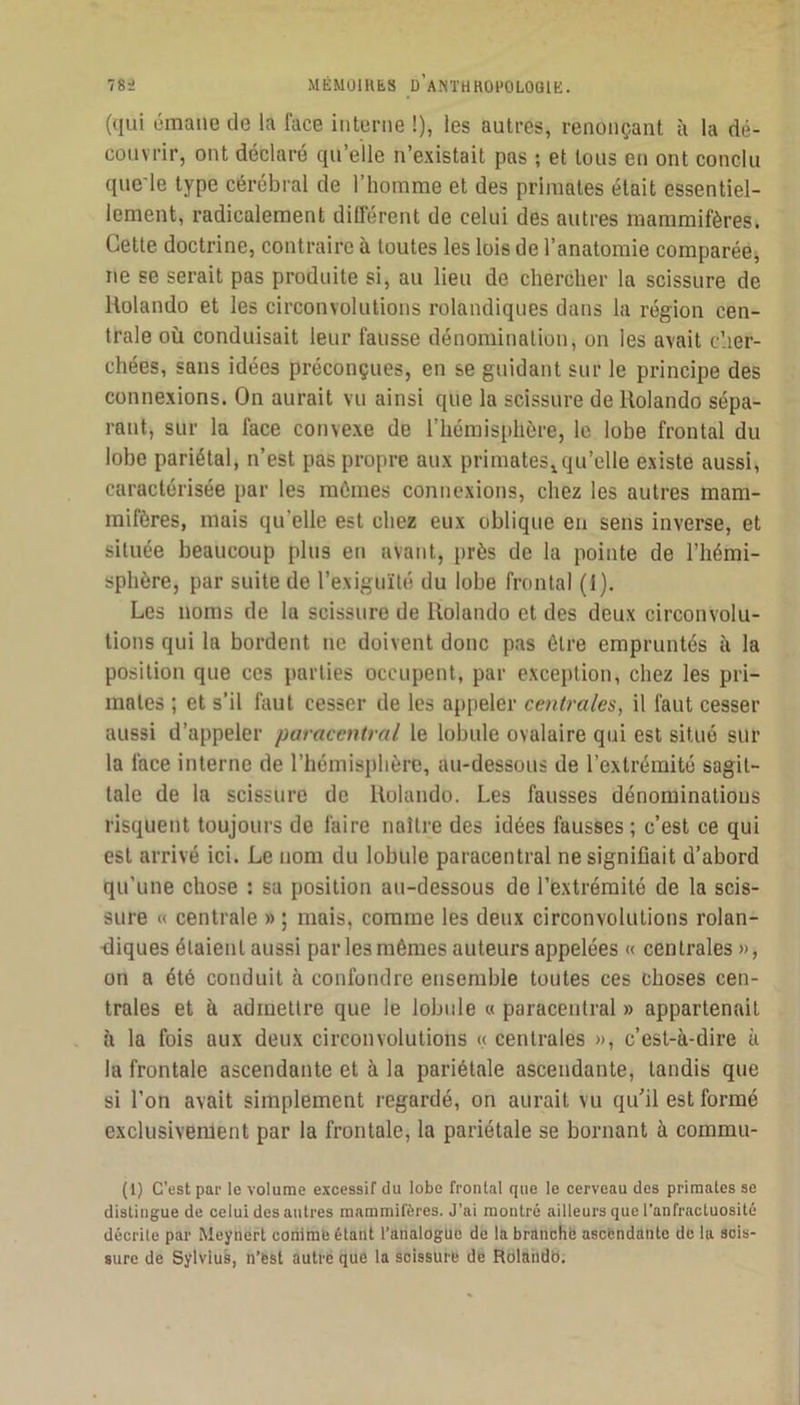 (qui émane de la face interne !), les autres, renonçant à la dé- couvrir, ont déclaré qu’elle n’existait pas ; et tous eu ont conclu que'le type cérébral de l’homme et des primates était essentiel- lement, radicalement dÜférent de celui des autres mammifères. Cette doctrine, contraire à toutes les lois de l’anatomie comparéej ne se serait pas produite si, au lieu de chercher la scissure de Holando et les circonvolutions rolandiques dans la région cen- trale où conduisait leur fausse dénomination, on les avait c’.ier- chées, sans idées préconçues, en se guidant sur le principe des connexions. On aurait vu ainsi que la scissure de Holando sépa- rant, sur la face convexe de l’hémisphère, le lobe frontal du lobe pariétal, n’est pas propre aux primates^qu’elle existe aussi, caractérisée par les mômes connexions, chez les autres mam- mifères, mais qu’elle est chez eux oblique en sens inverse, et située beaucoup plus en avant, près de la pointe de l’hémi- sphère, par suite de l’exiguïté du lobe frontal (1). Les noms de la scissure de Rolando et des deux circonvolu- tions qui la bordent ne doivent donc pas être empruntés à la position que ces parties occupent, par exception, chez les pri- mates ; et s’il faut cesser de les appeler centrales, il faut cesser aussi d’appeler paracentral le lobule ovalaire qui est situé sur la face interne de l’hémisphère, au-dessous de l’extrémité sagit- tale de la scissure de Uolando. Les fausses dénominations risquent toujours de faire naître des idées fausses ; c’est ce qui est arrivé ici. Le nom du lobule paracentral ne signifiait d’abord qu’une chose : sa position au-dessous de l’extrémité de la scis- sure « centrale » ; mais, comme les deux circonvolutions rolan- ùiques étaient aussi par les mêmes auteurs appelées « centrales », on a été conduit à confondre ensemble toutes ces choses cen- trales et à admettre que le lobule « paracentral » appartenait à la fois aux deux circonvolutions << centrales », c’est-à-dire à la frontale ascendante et à la pariétale ascendante, tandis que si l’on avait simplement regardé, on aurait vu qu’il est formé exclusivement par la frontale, la pariétale se bornant à commu- (1) C’est par le volume excessif du lobe frontal que le cerveau des primates se distingue de celui des autres mammifères. J’ai montré ailleurs que l’anfractuosité décrite par Meynert conimé étant l’analogUe de la branché asefendante de la scis- sure de Sylvius, n’fest autre que la scissure de Rdlahdb.