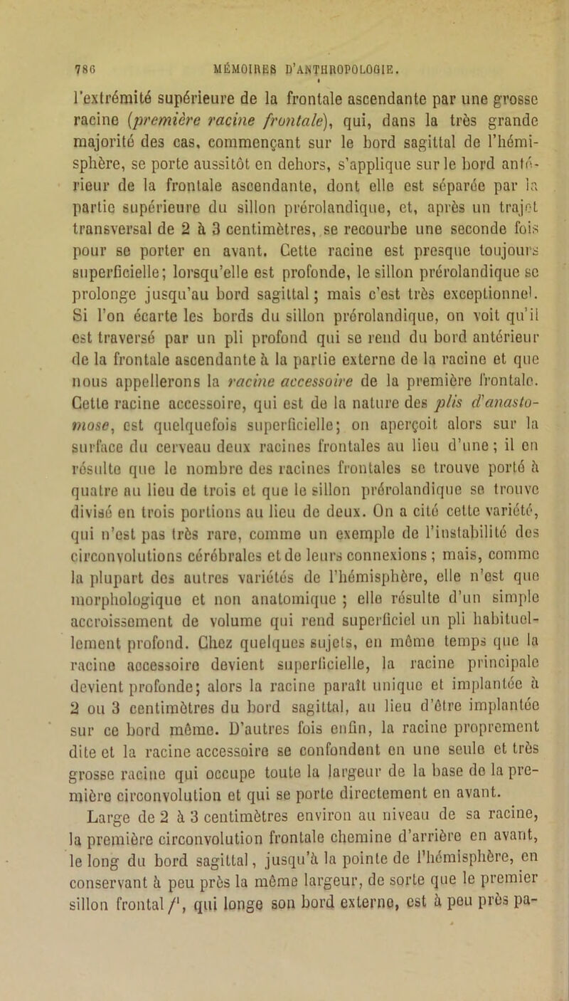 l’extrémité supérieure de la frontale ascendante par une grosse racine [ju'emièi'e racine fruiitale), qui, dans la très grande majorité des cas, commençant sur le bord sagittal de l’hémi- sphère, se porte aussitôt en dehors, s’applique sur le bord anté- rieur de la frontale ascendante, dont elle est séparée par la partie supérieure du sillon prérolandique, et, après un trajet transversal de 2 à 3 centimètres, se recourbe une seconde fois pour se porter en avant. Cette racine est presque toujours superficielle ; lorsqu’elle est profonde, le sillon prérolandique se prolonge jusqu’au bord sagittal; mais c’est très exceptionnel. Si l’on écarte les bords du sillon prérolandique, on voit qu’il est traversé par un pli profond qui se rend du bord antérieur de la frontale ascendante h la partie externe de la racine et que nous appellerons la racine accessoire de la première frontale. Cette racine accessoire, qui est do la nature des plis d’anasto- mose, est quelquefois superficielle; on aperçoit alors sur la surface du cerveau deux racines frontales au lieu d’une ; il eu résulte que le nombre des racines frontales se trouve porté è quatre nu lieu de trois et que le sillon prérolandique se trouve divisé en trois portions au lieu de deux. On a cité cette variété, qui n’est pas très rare, comme un exemple de l’instabilité dos circonvolutions cérébrales et de leurs connexions ; mais, comme la plupart des autres variétés de l’hémisphère, elle n'est que morphologique et non anatomique ; elle résulte d’un simple accroissement de volume qui rend superficiel un pli habituel- lement profond. Chez quelques sujets, en môme temps que la racine accessoire devient superficielle, la racine principale devient profonde; alors la racine paraît unique et implantée à 2 ou 3 centimètres du bord sagittal, au lieu d’ôtre implantée sur ce bord môme. D’autres fois enfin, la racine proprement dite et la racine accessoire se confondent en une seule et très grosse racine qui occupe toute la largeur de la base de la pre- mière circonvolution et qui se porte directement en avant. Large de 2 à 3 centimètres environ au niveau de sa racine, la première circonvolution frontale chemine d’arrière en avant, le long du bord sagittal, jusqu’à, la pointe de l'hémisphère, en conservant à peu près la môme largeur, de sorte que le premier sillon frontal /‘, qui longe son bord externe, est à peu près pa-