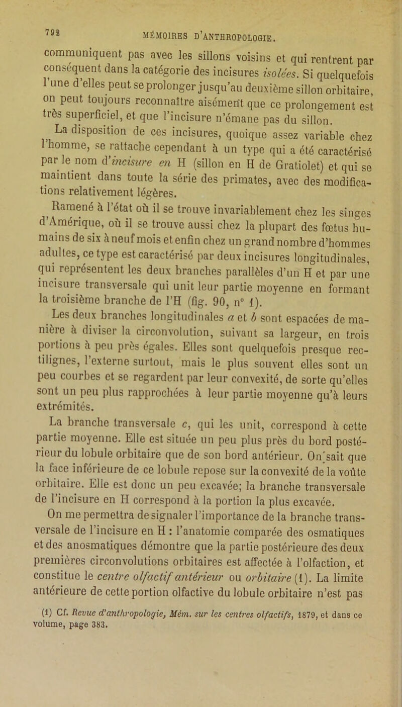 communiquent pas avec les sillons voisins et qui rentrent par conséquent dans la catégorie des incisures isolées. Si quelquefois 1 une d elles peut se prolonger jusqu’au deuxième sillon orbitaire, on peut toujours reconnaître aisomePt que ce prolongement est très superficiel, et que l’incisure n’cmane pas du sillon. La disposition de ces incisures, quoique assez variable chez homme, se rattache cependant à un type qui a été caractérisé par le nom à'Î7icisure en H (sillon en H de Gratiolet) et qui se maintient dans toute la série des primates, avec des modifica- tions relativement légères. ^ Ramené à l’état où il se trouve invariablement chez les singes d’Amérique, où il se trouve aussi chez la plupart des fœtus hu- mains de six à neuf mois et enfin chez un grand nombre d’hommes adultes, ce type est caractérisé par deux incisures longitudinales, qui représentent les deux branches parallèles d’un H et par une incisure transversale qui unit leur partie moyenne en formant la troisième branche de l’H (fig. 90, n” {). Les deux branches longitudinales a et b sont espacées de ma- nière à diviser la circonvolution, suivant sa largeur, en trois portions à peu près égales. Elles sont quelquefois presque rec- tilignes, 1 externe surtout, mais le plus souvent elles sont un peu courbes et se regardent par leur convexité, de sorte qu’elles sont un peu plus rapprochées à leur partie moyenne qu’à leurs extrémités. La branche transversale c, qui les unit, correspond à cette partie moyenne. Elle est située un peu plus près du bord posté- rieur du lobule orbitaire que de son bord antérieur. On sait que la face inférieure de ce lobule repose sur la convexité de la voûte orbitaire. Elle est donc un peu excavée; la branche transversale de l’incisure en H correspond à la portion la plus excavée. On me permettra de signaler l’importance de la branche trans- versale de l’incisure en H : l’anatomie comparée des osmatiques et des anosmatiques démontre que la partie postérieure des deux premières circonvolutions orbitaires est affectée à l’olfaction, et constitue le ce7iti'e olfactif a7itériem' ou 07'hitai7'e{\). La limite antérieure de cette portion olfactive du lobule orbitaire n’est pas (1) Cf. Revue d’aiithropologie, Mém, sur les centres olfactifs, 1879, et dans ce volume, page 383.