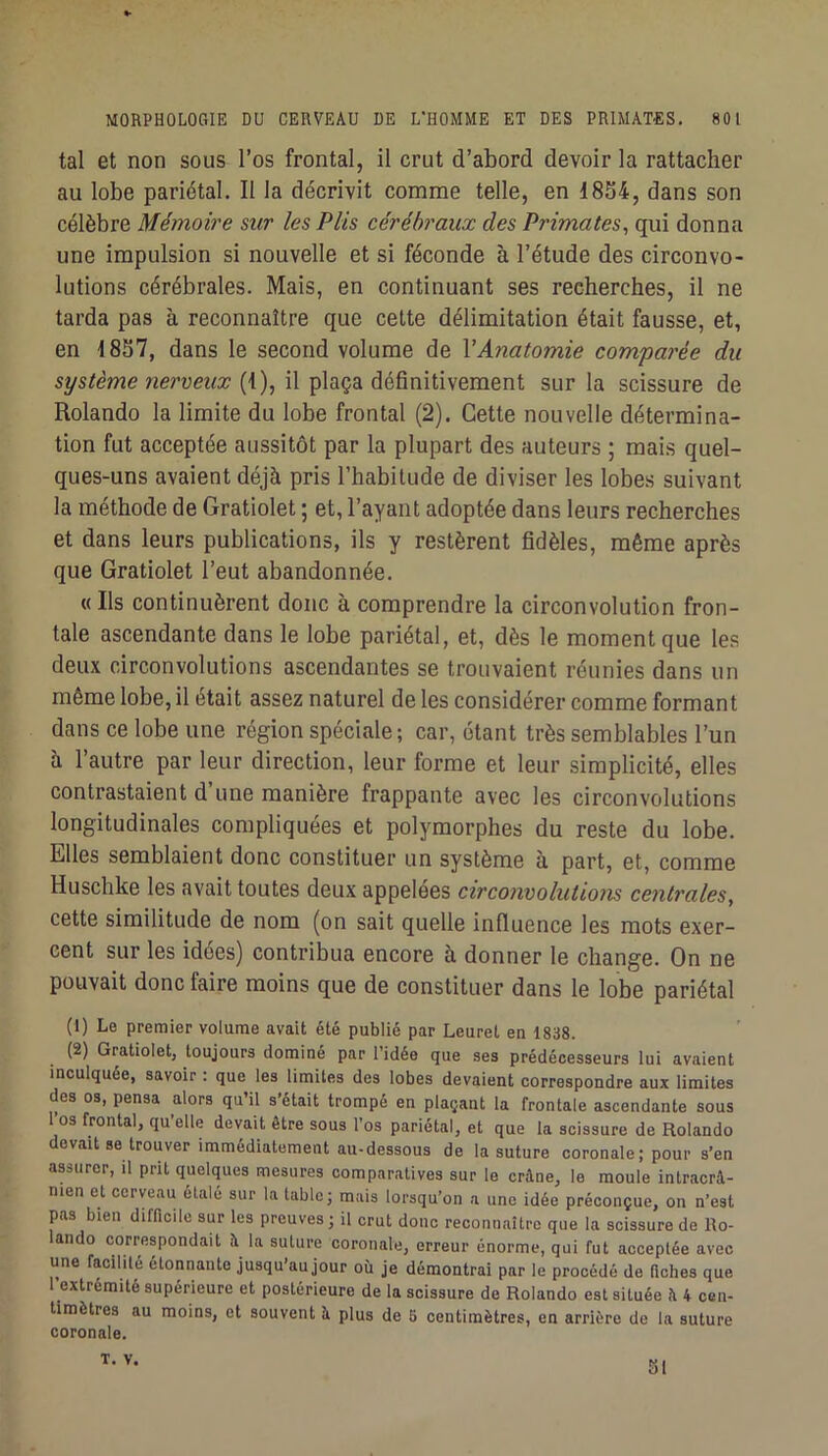 tal et non sous l’os frontal, il crut d’abord devoir la rattacher au lobe pariétal. Il la décrivit comme telle, en 1854, dans son célèbre Mémoire sur les Plis cérébraux des Primates, qui donna une impulsion si nouvelle et si féconde à l’étude des circonvo- lutions cérébrales. Mais, en continuant ses recherches, il ne tarda pas à reconnaître que cette délimitation était fausse, et, en 1857, dans le second volume de VAnatomie com'parée du système nerveux (1), il plaça définitivement sur la scissure de Rolando la limite du lobe frontal (2). Cette nouvelle détermina- tion fut acceptée aussitôt par la plupart des auteurs ; mais quel- ques-uns avaient déjà pris l’habitude de diviser les lobes suivant la méthode de Gratiolet ; et, l’ayant adoptée dans leurs recherches et dans leurs publications, ils y restèrent fidèles, même après que Gratiolet l’eut abandonnée. « Ils continuèrent donc à comprendre la circonvolution fron- tale ascendante dans le lobe pariétal, et, dès le moment que les deux circonvolutions ascendantes se trouvaient réunies dans un même lobe, il était assez naturel de les considérer comme formant dans ce lobe une région spéciale; car, étant très semblables l’un à l’autre par leur direction, leur forme et leur simplicité, elles contrastaient d’une manière frappante avec les circonvolutions longitudinales compliquées et polymorphes du reste du lobe. Elles semblaient donc constituer un système à part, et, comme Husclîke les avait toutes deux appelées circonvolutions centrales, cette similitude de nom (on sait quelle influence les mots exer- cent sur les idées) contribua encore à donner le change. On ne pouvait donc faire moins que de constituer dans le lobe pariétal (1) Le premier volume avait été publié par Leuret en 1838. (2) Gratiolet, toujours dominé par l’idée que ses prédécesseurs lui avaient inculquée, savoir : que les limites des lobes devaient correspondre aux limites des os, pensa alors qu il s était trompé en plaçant la frontale ascendante sous l’os frontal, qu’elle devait être sous l’os pariétal, et que la scissure de Rolando devaitse trouver immédiatement au-dessous de la suture coronale; pour s’en assurer, il prit quelques mesures comparatives sur le crâne, le moule intracrâ- nien et cerveau étale sur la table; mais lorsqu’on a une idée préconçue, on n’est pas bien difficile sur les preuves; il crut donc reconnaître que la scissure de Ro- ando correspondait â la suture coronale, erreur énorme, qui fut acceptée avec une facilité étonnante jusqu’au jour où je démontrai par le procédé de fiches que l’extrémité supérieure et postérieure de la scissure de Rolando est située â 4 cen- timètres au moins, et souvent â plus de S centimètres, en arrière de la suture coronale. T. v. SI