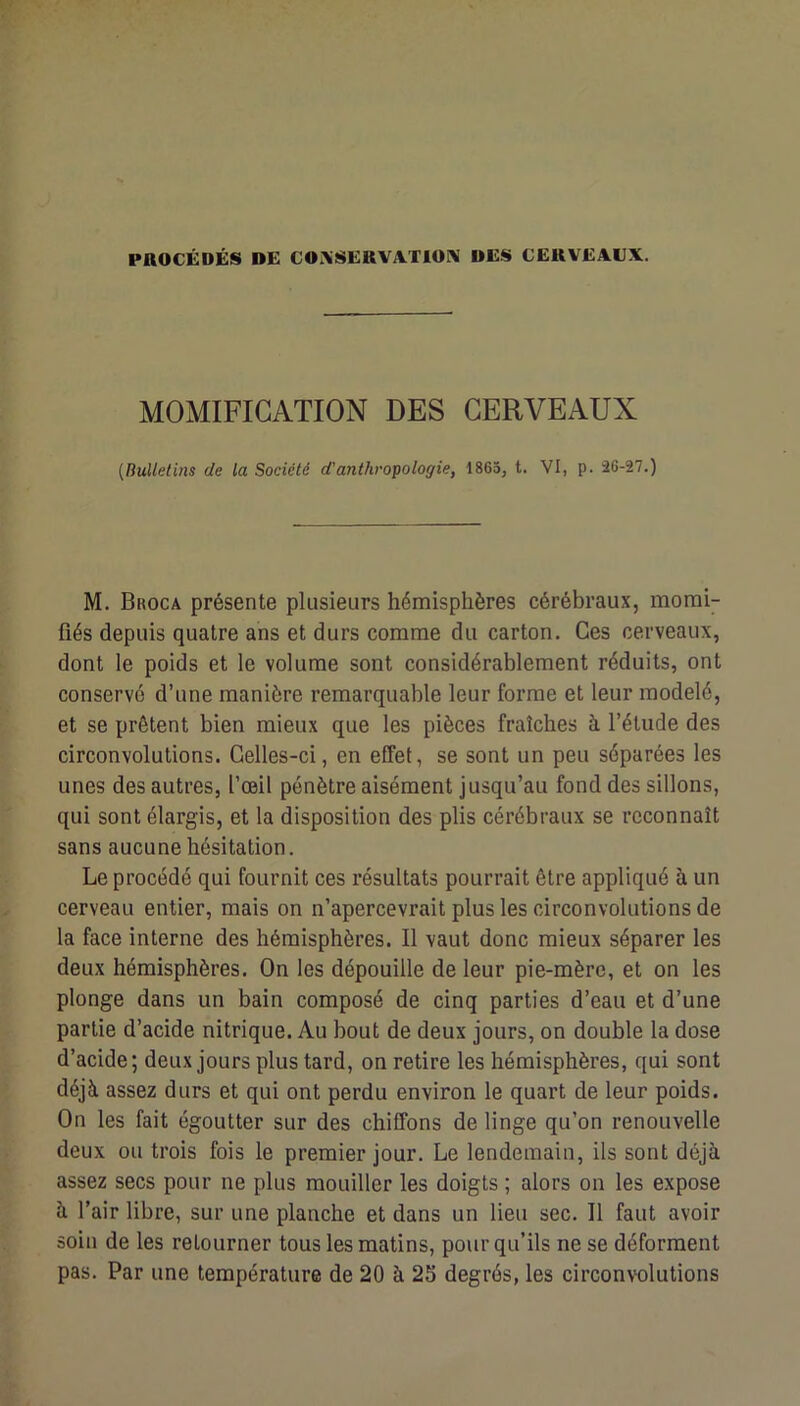 PROCÉDÉS DE C0i\SERVAT10RI DES CERVEAUX. MOMIFICATION DES CERVEAUX {Bulletins de la Société d'anthropologie, 1865, t. VI, p. 36-27.) M. Broca présente plusieurs hémisphères cérébraux, momi- fiés depuis quatre ans et durs comme du carton. Ces cerveaux, dont le poids et le volume sont considérablement réduits, ont conservé d’une manière remarquable leur forme et leur modelé, et se prêtent bien mieux que les pièces fraîches à l’étude des circonvolutions. Celles-ci, en effet, se sont un peu séparées les unes des autres, l’œil pénètre aisément jusqu’au fond des sillons, qui sont élargis, et la disposition des plis cérébraux se reconnaît sans aucune hésitation. Le procédé qui fournit ces résultats pourrait être appliqué à un cerveau entier, mais on n’apercevrait plus les circonvolutions de la face interne des hémisphères. Il vaut donc mieux séparer les deux hémisphères. On les dépouille de leur pie-mère, et on les plonge dans un bain composé de cinq parties d’eau et d’une partie d’acide nitrique. Au bout de deux jours, on double la dose d’acide; deux jours plus tard, on retire les hémisphères, qui sont déjà assez durs et qui ont perdu environ le quart de leur poids. On les fait égoutter sur des chiffons de linge qu’on renouvelle deux ou trois fois le premier jour. Le lendemain, ils sont déjà assez secs pour ne plus mouiller les doigts ; alors on les expose à l’air libre, sur une planche et dans un lieu sec. Il faut avoir soin de les retourner tous les matins, pour qu’ils ne se déforment pas. Par une température de 20 à 25 degrés, les circonvolutions