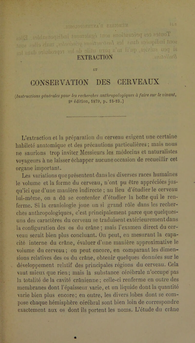 -.ruT'Oii'i'i.tniTKA'n 2H/iiO!/:àv ■-'' '/;lii/:cnoiii-il^ni lirjffrjln^'t !nos afKiiîjJCO'nq-ioo =<ohJol H,oI -,11'i >lICf) bOM.JiûLlli JüUd 4'jl'lUih‘Jiiulj'nqo'i >■)! m[i üiiJu in/iq Ji'üi \ïu\^,iww-- uoq i5 EXTRACTION £T CONSERVATION DES CERVEAUX [Instructions générales pour les recherches anthropologiques à faire sur le vivant, L’extraction et la préparation clii cerveau exigent une certaine habileté anatomique et des précautions particulières; mais nous ne saurions trop inviter Messieurs les médecins et naturalistes voyageurs à ne laisser échapper aucune occasion de recueillir cet organe important. Les variations que présentent dans les diverses races humaines le volume et la forme du cerveau, n’ont pu être appréciées jus- qu’ici que d’une manière indirecte ; au lieu d’étudier le cerveau lui-méme, on a dû se contenter d’étudier la botte qui le ren- ferme. Si la craniologie joue un si grand rôle dans les recher- ches anthropologiques, c’est principalement parce que quelques- uns des caractères du cerveau se traduisent extérieurement dans la conüguration des os du crâne ; mais l’examen direct du cer- veau serait bien plus concluant. On peut, en mesurant la capa- cité interne du crâne, évaluer d’une manière approximative le volume du cerveau ; on peut encore, en comparant les dimen- sions relatives des os du crâne, obtenir quelques données sur le f . développement relatif des principales régions du cerveau. Cela vaut mieux que rien; mais la substance cérébrale n’occupe pas ' - la totalité de la cavité crânienne ; celle-ci renferme en outre des membranes dont l’épaisseur varie, et un liquide dont la quantité i varie bien plus encore; en outre, les divers lobes dont se com- ! pose chaque hémisphère cérébral sont bien loin de correspondre ^ exactement aux os dont ils portent les noms. L’étude du crâne