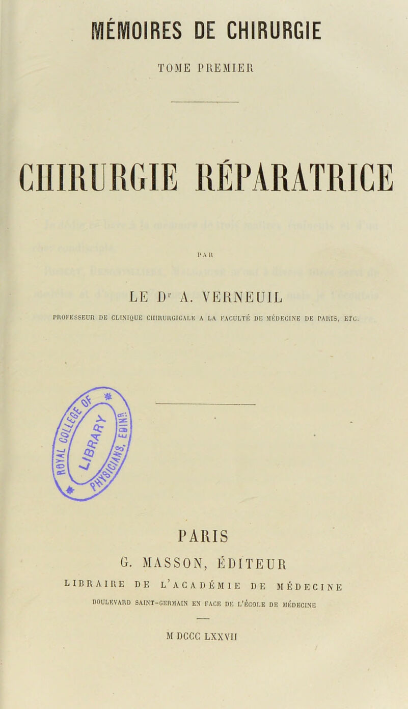 ttOY AL TOME PREMIER 1> A U LE I)‘ A. VERNEUIL rnOFEsSEün UE clinique chirurgicale a la faculté de médecine de paiiis, etc. PARIS G. MASSON, ÉDITEUR LIBRAIRE DE L’ACADÉMIE DE MÉDECINE doulevaud saint-germain en face de l’école de médecine M DCCC LXXVII