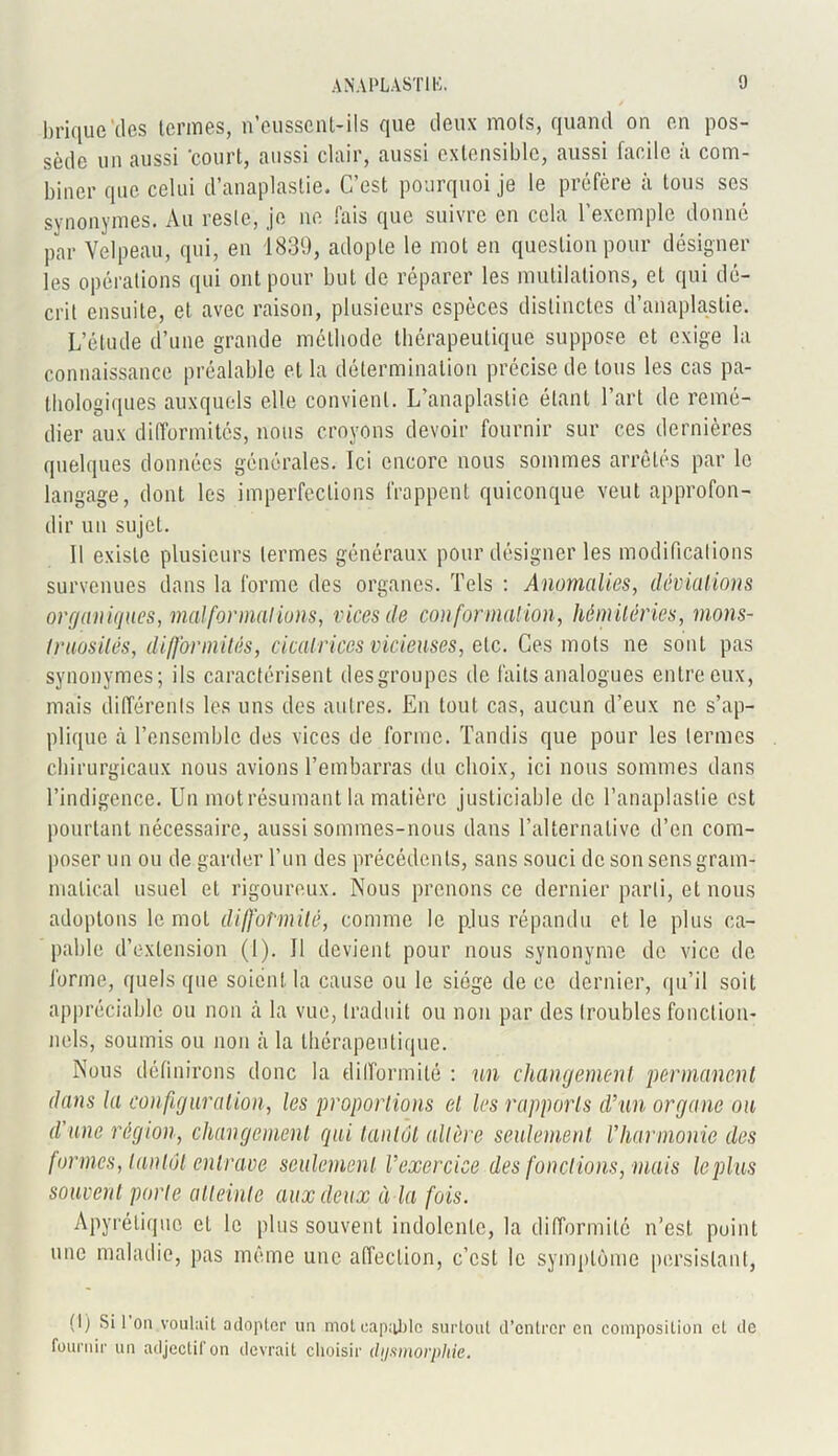 brique'des termes, n'eussenMls que deux mots, quand on en pos- sède un aussi 'court, aussi clair, aussi extensible, aussi facile à com- biner que celui d’anaplastie. C’est pourquoi je le préfère à tous ses synonymes. Au reste, je ne fais que suivre en cela l’exemple donné par Velpeau, qui, en 1839, adopte le mol en question pour désigner les opérations qui ont pour but de réparer les mutilations, et qui dé- crit ensuite, et avec raison, plusieurs espèces distinctes d’anaplastie. L’étude d’une grande méthode thérapeutique suppose et exige la connaissance préalable et la détermination précise de tous les cas pa- thologiques auxquels elle convient. L’anaplastie étant l’art de remé- dier aux difformités, nous croyons devoir fournir sur ces dernières quelques données générales. Ici encore nous sommes arrêtés par le langage, dont les imperfections frappent quiconque veut approfon- dir un sujet. Il existe plusieurs termes généraux pour désigner les modifications survenues dans la forme des organes. Tels : Anomalies, déviations organiques, malformations, vices de conformation, hémiléries, mons- truosités, difformités, cicatrices vicieuses, etc. Ces mots ne sont pas synonymes; ils caractérisent des groupes de faits analogues entre eux, mais différents les uns des autres. En tout cas, aucun d’eux ne s’ap- plique à l’ensemble des vices de forme. Tandis que pour les termes chirurgicaux nous avions l’embarras du choix, ici nous sommes dans l’indigence. Un mot résumant la matière justiciable de l’anaplaslie est pourtant nécessaire, aussi sommes-nous dans l’alternative d’en com- poser un ou de garder l’un des précédents, sans souci de son sens gram- matical usuel et rigoureux. Nous prenons ce dernier parti, et nous adoptons le mot difformité, comme le plus répandu et le plus ca- pable d’extension (1). Il devient pour nous synonyme de vice de forme, quels que soient la cause ou le siège de ce dernier, qu’il soit appréciable ou non à la vue, traduit ou non par des troubles fonction- nels, soumis ou non à la thérapeutique. Nous définirons donc la difformité : un changement permanent dans la configuration, les proportions el les rapports d’un organe on d’une région, changement qui tantôt altère seulement l’harmonie des formes, tantôt entrave seulement l’exercice des fondions, mais le plus souvent porte atteinte aux deux à la fois. Apyrétique el le plus souvent indolente, la difformité n’est point une maladie, pas même une affection, c’est le symptôme persistant, (1) Si 1 on voulait adopter un moteap;iJjlc surtout d’entrer en composition cl de fournir un adjectif on devrait choisir dysmorphie.