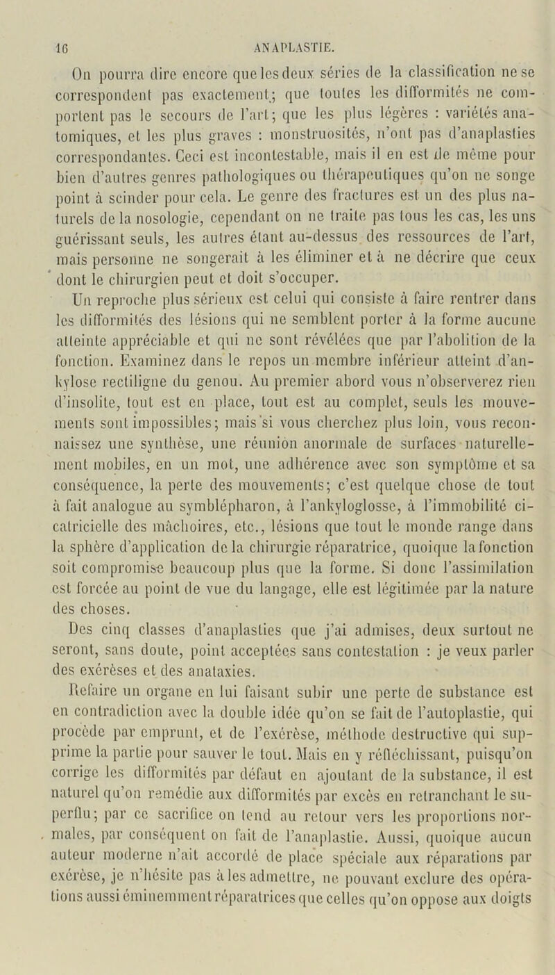 On pourra dire encore que les deux séries de la classification ne se correspondent pas exactement; que toutes les difiormités ne com- portent pas le secours de l’art; que les plus légères : variétés ana- tomiques, et les plus graves : monstruosités, n’ont pas d’anaplasfies correspondantes. Ceci est incontestable, mais il en est de même pour bien d’autres genres pathologiques ou thérapeutiques qu’on ne songe point à scinder pour cela. Le genre des fractures est un des plus na- turels de la nosologie, cependant on ne traite pas tous les cas, les uns guérissant seuls, les autres étant au-dessus des ressources de l’art, mais personne ne songerait à les éliminer et à ne décrire que ceux dont le chirurgien peut et doit s’occuper. Un reproche plus sérieux est celui qui consiste à faire rentrer dans les difformités des lésions qui 11e semblent porter à la forme aucune atteinte appréciable et qui 11e sont révélées que par l’abolition de la fonction. Examinez dans le repos un membre inférieur atteint d’an- kylose rectiligne du genou. Au premier abord vous n’observerez rien d’insolite, tout est en place, tout est au complet, seuls les mouve- ments sont impossibles; mais si vous cherchez plus loin, vous recon- naissez une synthèse, une réunion anormale de surfaces naturelle- ment mobiles, en un mot, une adhérence avec son symptôme et sa conséquence, la perte des mouvements; c’est quelque chose de tout à fait analogue au symblépharon, à l’ankyloglossc, à l’immobilité ci- catricielle des mâchoires, etc., lésions que tout le monde range dans la sphère d’application delà chirurgie réparatrice, quoique la fonction soit compromise beaucoup plus que la forme. Si donc l’assimilation est forcée au point de vue du langage, elle est légitimée par la nature des choses. Des cinq classes d’anaplaslies que j’ai admises, deux surtout ne seront, sans doute, point acceptées sans contestation : je veux parler des exérèses et des anataxies. Refaire un organe en lui faisant subir une perte de substance est en contradiction avec la double idée qu’on se fait de l’autoplastie, qui procède par emprunt, et de l’exérèse, méthode destructive qui sup- prime la partie pour sauver le tout. Mais en y réfléchissant, puisqu’on corrige les difformités par défaut en ajoutant de la substance, il est naturel qu’on remédie aux difformités par excès en retranchant le su- perflu; par ce sacrifice on tend au retour vers les proportions nor- males, par conséquent on fait de l’anaplastie. Aussi, quoique aucun auteur moderne n’ait accordé de place spéciale aux réparations par exérèse, je n hésite pas aies admettre, ne pouvant exclure des opéra- tions aussi éminemment réparatrices que celles qu’on oppose aux doigts