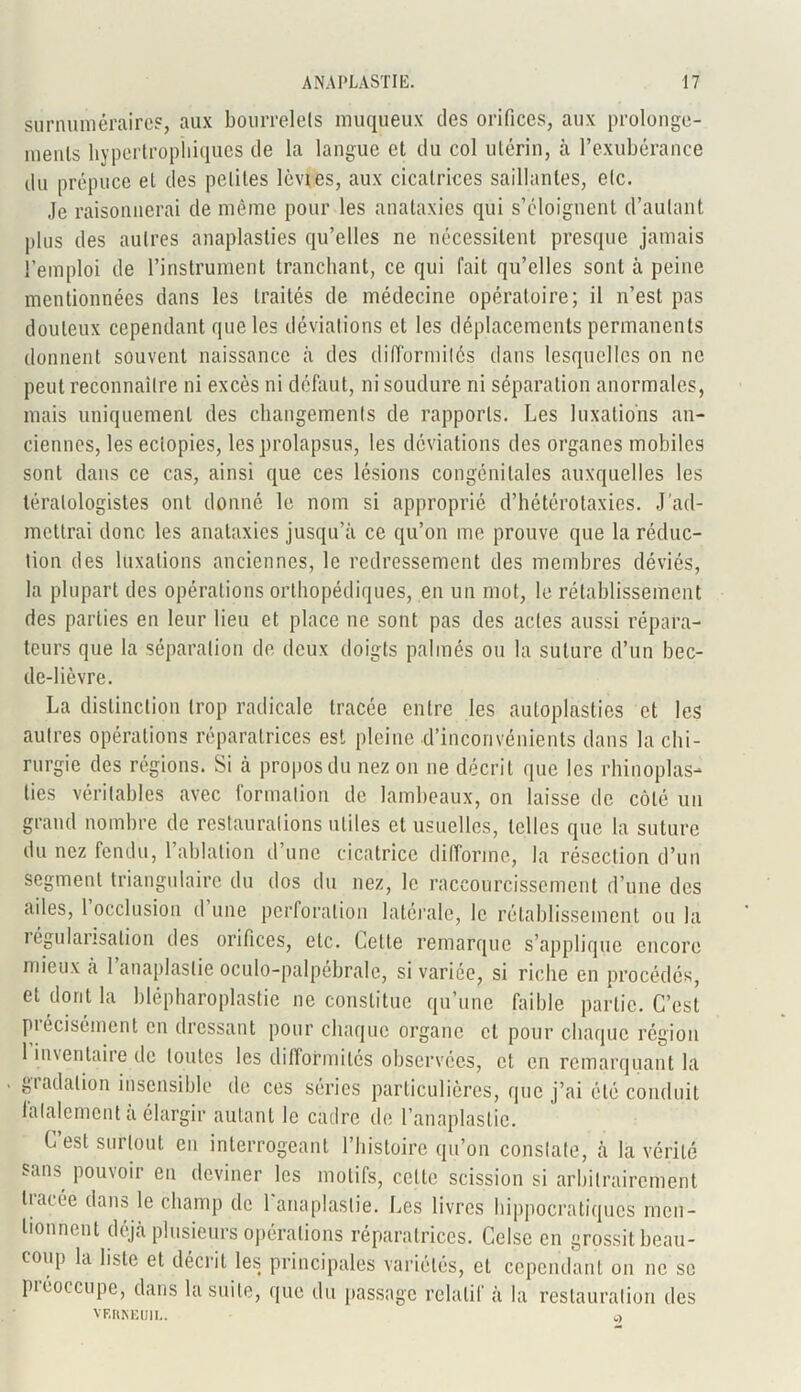 surnuméraires, aux bourrelets muqueux des orifices, aux prolonge- menls hypertrophiques de la langue et du col utérin, à l’exubérance du prépuce et des petites lèvies, aux cicatrices saillantes, etc. Je raisonnerai de même pour les anataxies qui s’éloignent d’autant plus des autres anaplasties qu’elles ne nécessitent presque jamais l’emploi de l’instrument tranchant, ce qui fait qu’elles sont à peine mentionnées dans les traités de médecine opératoire; il n’est pas douteux cependant que les déviations et les déplacements permanents donnent souvent naissance à des difformités dans lesquelles on ne peut reconnaître ni excès ni défaut, ni soudure ni séparation anormales, mais uniquement des changements de rapports. Les luxations an- ciennes, les eciopies, les prolapsus, les déviations des organes mobiles sont dans ce cas, ainsi que ces lésions congénitales auxquelles les tératologistes ont donné le nom si approprié d’hétérotaxies. J'ad- mettrai donc les anataxies jusqu’à ce qu’on me prouve que la réduc- tion des luxations anciennes, le redressement des membres déviés, la plupart des opérations orthopédiques, en un mot, le rétablissement des parties en leur lieu et place ne sont pas des actes aussi répara- teurs que la séparation de deux doigts palmés ou la suture d’un bec- de-lièvre. La distinction trop radicale tracée entre les autoplasties et les autres opérations réparatrices est pleine d’inconvénients dans la chi- rurgie des régions. Si à propos du nez on ne décrit que les rhinoplas- tics véritables avec formation de lambeaux, on laisse de côté un grand nombre de restaurations utiles et usuelles, telles que la suture du nez fendu, l’ablation d’une cicatrice difforme, la résection d’un segment triangulaire du dos du nez, le raccourcissement d’une des ailes, 1 occlusion d une perforation latérale, le rétablissement ou la régularisation des orifices, etc. Celle remarque s’applique encore mieux à l’anaplaslie oculo-palpébrale, si variée, si riche en procédés, et dont la blépharoplastie ne constitue qu’une faible partie. C’est piecisément en dressant pour chaque organe et pour chaque région 1 inventaire de toutes les difformités observées, et en remarquant la gradation insensible de ces séries particulières, que j’ai été conduit lalalement a élargir autant le cadre de l’anaplaslie. G est surtout eu interrogeant l’histoire qu’on constate, à là vérité sans pouvoir en deviner les motifs, celte scission si arbitrairement tracée dans le champ de 1 anaplastie. Les livres hippocratiques men- tionnent déjà plusieurs opérations réparatrices. Celse en grossit beau- coup la liste et décrit les principales variétés, et cependant on ne se préoccupe, dans la suite, que du passage relatif à la restauration des VF.RKEIJ1L. a