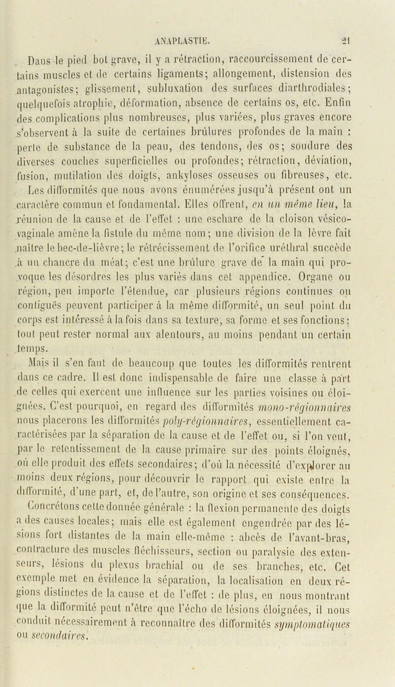 Dans le pied bol grave, il y a rétraction, raccourcissement de cer- tains muscles et do certains ligaments; allongement, distension des antagonistes; glissement, subluxation des surfaces diarlbrodialcs; quelquefois atrophie, déformation, absence de certains os, etc. Enfin des complications plus nombreuses, plus variées, plus graves encore s’observent à la suite de certaines brûlures profondes de la main : perle de substance de la peau, des tendons, des os; soudure des diverses couches superficielles ou profondes; rétraction, déviation, fusion, mutilation des doigts, ankylosés osseuses ou fibreuses, etc. Les difformités que nous avons énumérées jusqu’à présent ont un caractère commun et fondamental. Elles offrent, en un même lieu, la réunion de la cause et de l'effet : une eschare de la cloison vésico- vaginale amène la fistule du même nom; une division de la lèvre fait naître le bec-de-lièvre; le rétrécissement de l’orifice uréthral succède .à un chancre du méat; c’est une brûlure grave de la main qui pro- voque les désordres les plus variés dans cet appendice. Organe ou région, peu importe l’étendue, car plusieurs régions continues ou contiguës peuvent participera la même difformité, un seul point du corps est intéressé à la fois dans sa texture, sa forme et ses fonctions; tout peut rester normal aux alentours, au moins pendant un certain temps. Mais il s’en faut de beaucoup que toutes les difformités rentrent dans ce cadre. 11 est donc indispensable de faire une classe à part de celles qui exercent une influence sur les parties voisines ou éloi- gnées. C’est pourquoi, en regard des difformités mono-régionnaires nous placerons les difformités poly-régionnaires, essentiellement ca- ractérisées par la séparation de la cause et de l’effet ou, si l’on veut, par le retentissement de la cause primaire sur des points éloignés, ou elle produit des effets secondaires; d’où la nécessité d’ex[Jorer au moins deux régions, pour découvrir le rapport qui existe entre la difformité, d une part, et, de l’autre, son origine et scs conséquences. Concrétons cette donnée générale : la flexion permanente des doigts a des causes locales; mais elle est également engendrée par des lé- sions fort distantes de la main elle-même : abcès de l’avant-bras, contracture des muscles fléchisseurs, section ou paralysie des exten- seurs, lésions du plexus brachial ou de ses branches, etc. Cet exemple met en évidence la séparation, la localisation en deux ré- gions distinctes de la cause et de l’effet : de plus, en nous montrant que la difformité peut n’êlrc que l’écho de lésions éloignées, il nous conduit nécessairement à reconnaître des difformités symptomatiques ou secondaires.