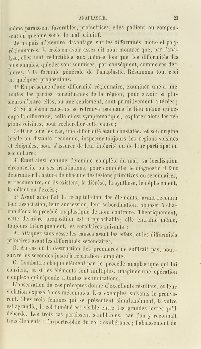 môme paraissent favorables, protectrices, elles pallient ou compen- sent en quelque sorte le mal primitif. Je ne puis m’étendre davantage sur les difformités mono et poly- régionnaires. Je crois en avoir assez dit pour montrer que, par l’ana- lyse, elles sont réductibles aux mêmes lois que les dilformilés les plus simples, qu’elles sont soumises, par conséquent, comme cos der- nières, à la formule générale de l’anaplastie. Résumons tout ceci en quelques propositions. 1° En présence d’une difformité régionnaire, examiner une à une toutes les parties constituantes de la région, pour savoir si plu- sieurs d’entre elles, ou une seulement, sont primitivement altérées; 2° Si la lésion cause ne se retrouve pas dans le lieu môme qu’oc- cupe la difformité, celle-ci est symptomatique; explorer alors les ré- gions voisines, pour rechercher celte cause ; 3° Dans tous les cas, une difformité étant constatée, et son origine locale ou distante reconnue, inspecter toujours les régions voisines et éloignées, pour s’assurer de leur intégrité ou de leur participation secondaire ; 4° Étant ainsi connue l’étendue complète du mal, sa localisation circonscrite ou ses irradiations, pour compléter le diagnostic il faut déterminer la nature de chacune des lésions primitives ou secondaires, et reconnaître, où ils existent, la diérèse, la synthèse, le déplacement, le défaut ou l’excès ; 5° Ayant ainsi fait la récapitulation des éléments, ayant reconnu leur association, leur succession, leur subordination, opposer à cha- cun d’eux le procédé anaplastique de nom contraire. Théoriquement, celte dernière proposition est irréprochable; elle entraîne même, toujours théoriquement, les corollaires suivants : A. Attaquer sans cesse les causes avant les effets, et les difformités primaires avant les difformités secondaires. R. Au cas où la destruction des premières ne suffirait pas, pour- suivre les secondes jusqu’à réparation complète. G. Combattre chaque élément par le procédé anaplastique qui lui convient, et si les éléments sont multiples, imaginer une opération complexe qui réponde à toutes les indications. L’observation de ces préceptes donne d’excellents résultats, et leur violation expose à des mécomptes. Les exemples suivants le prouve- ront. Chez trois femmes qui se présentent simultanément, la vulve est agrandie, le col tuméfié est visible entre les grandes lèvres qu’il déboule. Les trois cas paraissent semblables, car l’on y reconnaît liois éléments : 1 hypertrophie du col : exubérance; l’abaissement de
