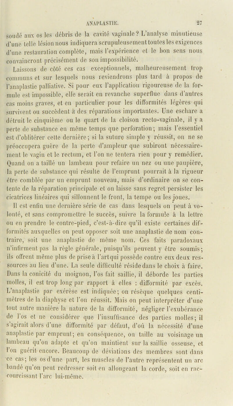 soudé aux os les débris de la cavité vaginale? L’analyse minutieuse d’une telle lésion nous indiquera scrupuleusement toutes les exigences d’une restauration complète, mais l’expérience et le bon sens nous convaincront précisément de son impossibilité. Laissons de côte ces cas exceptionnels, malheureusement trop communs et sur lesquels nous reviendrons plus tard à propos de l’anaplastie palliative. Si pour eux l’application rigoureuse de la for- mule est impossible, elle serait en revanche superflue dans d’autres cas moins graves, et en particulier pour les difformités légères qui survivent ou succèdent à: des réparations importantes. Une eschare a détruit le cinquième ou le quart de la cloison recto-vaginale, il y a perte de substance en même temps que perforation; mais l’essentiel est d’oblitérer cette dernière; si la suture simple y réussit, on ne se préoccupera guère de la perte d’ampleur que subiront nécessaire- ment le vagin et le rectum, et l’on ne tentera rien pour y remédier. Quand on a taillé un lambeau pour refaire un nez ou une paupière, la perle de substance qui résulte de l’emprunt pourrait à la rigueur être comblée par un emprunt nouveau, mais d’ordinaire on se con- tente de la réparation principale et on laisse sans regret persister les cicatrices linéaires qui sillonnent le front, la tempe ou les joues. 11 est enfin une dernière série de cas dans lesquels on peut à vo- lonté, et sans compromettre le succès, suivre la formule à la lettre ou en prendre le contre-pied, c’est-à-dire qu’il existe certaines dif- formités auxquelles on peut opposer soit une anaplastie de nom con- traire, soit une anaplastie de même nom. Ces faits paradoxaux n’infirment pas la règle générale, puisqu’ils peuvent y être soumis; ils offrent même plus de prise à l’art qui possède contre eux deux res- sources au lieu d’une. La seule difficulté réside dans le choix à faire. Dans la conicité du moignon, l’os fait saillie, il déborde les parties molles, il est trop long par rapport à elles : difformité par excès. L’anaplaslie par exérèse est indiquée; on résèque quelques centi- mètres de la diaphyse et l’on réussit. Mais on peut interpréter d’une tout autre manière la nature de la difformité, négliger l’exubérance de l’os et ne considérer que l’insuffisance des parties molles; il s’agirait alors d’une difformité par défaut, d’où la nécessité d’une anaplastie par emprunt; en conséquence, on taille au voisinage un lambeau qu’on adapte et qu’on maintient sur la saillie osseuse, et l'on guérit encore. Beaucoup de déviations des membres sont dans ce cas; les os d’une part, les muscles de l’autre représentent un arc bande qu on peut redresser soit en allongeant la corde, soit en rac- courcissant l’arc lui-même.