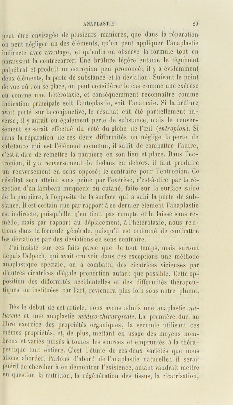 peut être envisagée de plusieurs manières, que clans la réparation on peut négliger un des éléments, qu’on peut appliquer l’anaplaslie indirecte avec avantage, et qu’enfin on observe la formule tout en paraissant la contrecarrer. Une brûlure légère entame le tégument palpébral et produit un ectropion peu prononcé; il y a évidemment deux éléments, la perte de substance et la déviation. Suivant le point de vue où l’on se place, on peut considérer le cas comme une exérèse ou comme une bétérotaxie, et conséquemment reconnaître comme indication principale soit l’autoplastic, soit l’analaxie. Si la brûlure avait porté sur la conjonctive, le résultat eut été partiellement in- verse; il y aurait eu également perle de substance, mais le renver- sement se serait effectué du côté du globe de l’œil (entropiun). Si dans la réparation de ces deux difformités ou néglige la perle de substance qui est l’élément commun, il suffit de combattre l’autre, c’est-à-dire de remettre la paupière en son lieu et place. Dans l’cc- tropion, il y a renversement de dedans en dehors, il faut produire un renversement en sens opposé; le contraire pour l’enlropion. Ce résultat sera atteint sans peine par l’exérèse, c’est-à-dire par la ré- section d’un lambeau muqueux ou cutané, faite sur la surface saine de la paupière, à l’opposite de la surface qui a subi la perle de sub- stance. Il est certain que par rapport à ce dernier élément l’anaplaslic est indirecte, puisqu’elle n’en lient pas compte et le laisse sans re- mède, mais par rapport au déplacement, à l’hétérolaxie, nous ren- trons dans la formule générale, puisqu’il est ordonné de combattre les déviations par des déviations en sens contraire. J’ai insisté sur ces faits parce que de tout temps, mais, surtout depuis Delpech, qui avait cru voir dans ces exceptions une méthode anaplastique spéciale, on a combattu des cicatrices vicieuses par d’autres cicatrices d’égale proportion autant que possible. Cette op- position des difformités accidentelles et des difformités thérapeu- tiques ou instituées par l’art, reviendra plus loin sous notre plume. Dès le début de cet article, nous avons admis une anaplaslie nrt- lurelle et une anaplaslie mêdico-chirurgicale. La première due au libre exercice des propriétés organiques, la seconde utilisant ces mêmes propriétés, et, de plus, mettant en usage des moyens nom- breux et variés puisés à toutes les sources et empruntés à la théra- peutique tout entière. C’est l’étude de ces deux variétés que nous allons aborder. Parlons d’abord de l’anaplastie naturelle; il serait puéril de chercher à en démontrer l’existence, autant vaudrait mettre en question la nutrition, la régénération des tissus, la cicatrisation,
