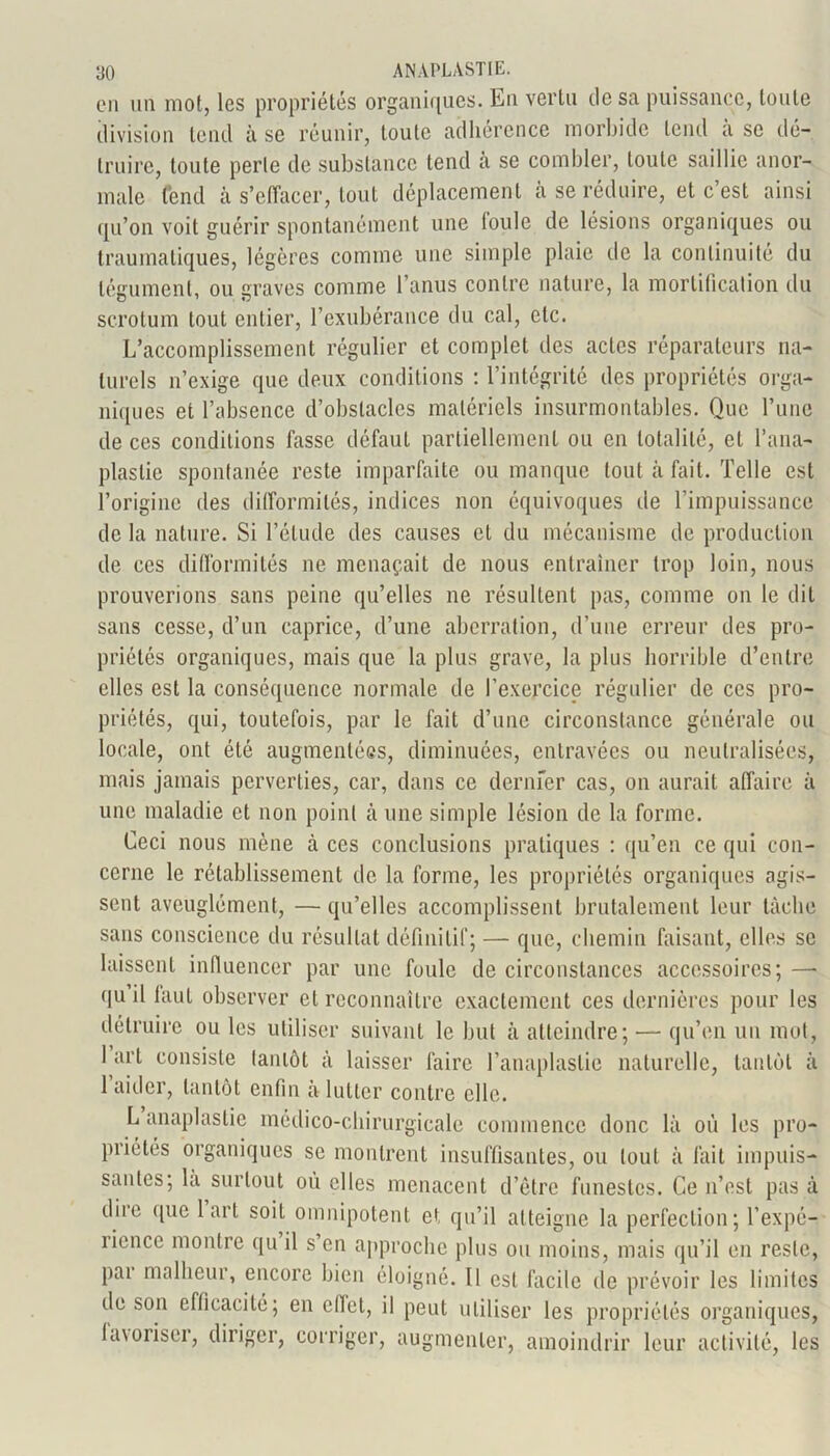 en un mot, les propriétés organiques. En vertu de sa puissance, toute division tend à se réunir, toute adhérence morbide tend à se dé- truire, toute perle de substance tend a se combler, toute saillie anor- male fend à s’effacer, tout déplacement h se réduire, et c’est ainsi qu’on voit guérir spontanément une foule de lésions organiques ou traumatiques, légères comme une simple plaie de la continuité du tégument, ou graves comme l’anus contre nature, la mortification du scrotum tout entier, l’exubérance du cal, etc. L’accomplissement régulier et complet des actes réparateurs na- turels n’exige que deux conditions : l’intégrité des propriétés orga- niques et l’absence d’obstacles matériels insurmontables. Que l’une de ces conditions fasse défaut partiellement ou en totalité, et l’ana- plastie spontanée reste imparfaite ou manque tout à fait. Telle est l’origine des difformités, indices non équivoques île l’impuissance de la nature. Si l’élude des causes et du mécanisme de production de ces difformités ne menaçait de nous entraîner trop loin, nous prouverions sans peine qu’elles ne résultent pas, comme on le dit sans cesse, d’un caprice, d’une aberration, d’une erreur des pro- priétés organiques, mais que la plus grave, la plus horrible d’entre elles est la conséquence normale de l’exercice régulier de ces pro- priétés, qui, toutefois, par le fait d’une circonstance générale ou locale, ont été augmentées, diminuées, entravées ou neutralisées, mais jamais perverties, car, dans ce dernfer cas, on aurait affaire à une maladie et non point à une simple lésion de la forme. Ceci nous mène à ces conclusions pratiques : qu’en ce qui con- cerne le rétablissement de la forme, les propriétés organiques agis- sent aveuglément, — qu’elles accomplissent brutalement leur lâche sans conscience du résultat définitif; — que, chemin faisant, elles se laissent influencer par une foule de circonstances accessoires; —• qu il faut observer et reconnaître exactement ces dernières pour les détruire ou les utiliser suivant le but à atteindre; — qu’en un mot, 1 art consiste tantôt à laisser faire l’anaplaslie naturelle, tantôt à 1 aider, tantôt enfin a lutter contre elle. L anaplastie médico-chirurgicale commence donc là où les pro- priétés organiques se montrent insuffisantes, ou tout à fait impuis- santes; la surtout où elles menacent d’être funestes. Ce n’est pas à dire que 1 art soit omnipotent et qu’il atteigne la perfection; l’expé- îiencc montre qu il s en approche plus ou moins, mais qu’il en reste, pai malheui, encore bien éloigné. Il est facile de prévoir les limites de son efficacité; en effet, il peut utiliser les propriétés organiques, lavoriser, diriger, corriger, augmenter, amoindrir leur activité, les
