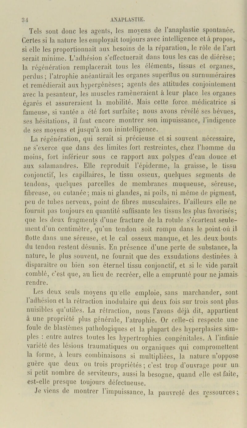 Tels sont donc les agents, les moyens de l’anaplastie spontanée. Certes si la nature les employait toujours avec intelligence et à propos, si elle les proportionnait aux besoins de la réparation, le rôle de l’art serait minime. L’adhésion s’effectuerait dans tous les cas de diérèse; la régénération remplacerait tous les éléments, tissus et organes, perdus; l’atrophie anéantirait les organes superflus ou surnuméraires et remédierait aux hypergénèses; agents des attitudes conjointement avec la pesanteur, les muscles ramèneraient à leur place les organes égarés et assureraient la mobilité. Mais cette force médicatrice si fameuse, si vantée a été fort surfaite; nous avons révélé ses bévues, ses hésitations, il faut encore montrer son impuissance, l’indigence de ses moyens et jusqu’à son inintelligence. La régénération, qui serait si précieuse et si souvent nécessaire, ne s’exerce que dans des limites fort restreintes, chez l’homme du moins, fort inférieur sous ce rapport aux polypes d’eau douce et aux salamandres. Elle reproduit l’épiderme, la graisse, le tissu conjonctif, les capillaires, le tissu osseux, quelques segments de tendons, quelques parcelles de membranes muqueuse, séreuse, fibreuse, ou cutanée; mais ni glandes, ni poils, ni même de pigment, peu de tubes nerveux, point de fibres musculaires. D’ailleurs elle ne fournit pas toujours en quantité suffisante les tissus les plus favorisés; que les deux fragments d’une fracture de la rotule s’écartent seule- ment d’un centimètre, qu’un tendon soit rompu dans le point-où il flotte dans une séreuse, et le cal osseux manque, et les deux bouts du tendon restent désunis. En présence d’une perte de substance, la nature, le plus souvent, ne fournit que des exsudations destinées à disparaître on bien son éternel tissu conjonctif, et si le vide paraît comblé, c’est que, au lieu de recréer, elle a emprunté pour ne jamais rendre. Les deux seuls moyens qu elle emploie, sans marchander, sont l’adhésion et la rétraction modulaire qui deux lois sur trois sont plus- nuisibles qu’utiles. La rétraction, nous l’avons déjà dit, appartient à une propriété plus générale, l’atrophie. Or celle-ci respecte une foule de blastèmes pathologiques et la plupart des hyperplasies sim- ples : entre autres toutes les hypertrophies congénitales. A l’infinie variété îles lésions traumatiques ou organiques qui compromettent la forme, à leurs combinaisons si multipliées, la nature n’oppose guère que deux ou trois propriétés ; c’est trop d’ouvrage pour un si petit nombre de serviteurs, aussi la besogne, quand elle est faite, est-elle presque toujours défectueuse. Je viens de montrer l’impuissance, la pauvreté des ressources;