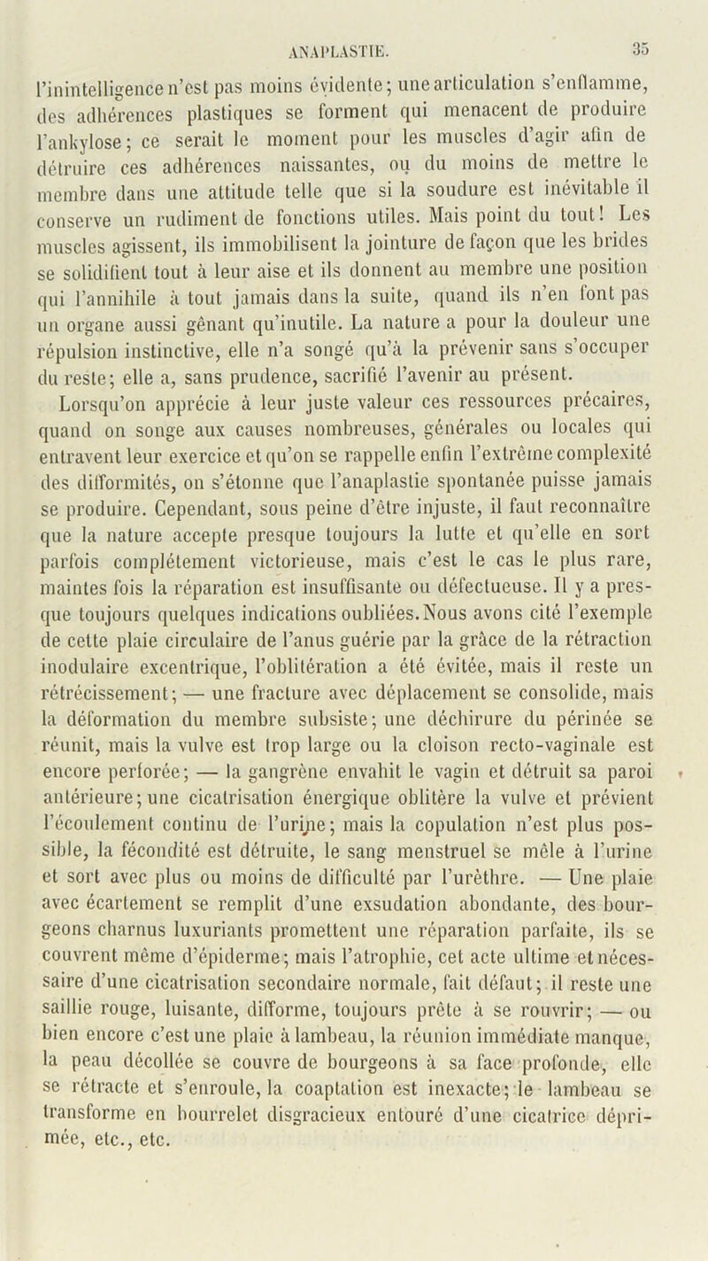 l’inintelligence n’cst pas moins évidente; une articulation s’enflamme, des adhérences plastiques se forment qui menacent de produire l’ankylosé ; ce serait le moment pour les muscles d’agir afin de détruire ces adhérences naissantes, ou du moins de mettre le membre dans une attitude telle que si la soudure est inévitable il conserve un rudiment de fonctions utiles. Mais point du tout ! Les muscles agissent, ils immobilisent la jointure de façon que les brides se solidifient tout à leur aise et ils donnent au membre une position qui l’annihile à tout jamais dans la suite, quand ils n’en font pas un organe aussi gênant qu’inutile. La nature a pour la douleur une répulsion instinctive, elle n’a songé qu’à la prévenir sans s’occuper du reste; elle a, sans prudence, sacrifié l’avenir au présent. Lorsqu’on apprécie à leur juste valeur ces ressources précaires, quand on songe aux causes nombreuses, générales ou locales qui entravent leur exercice et qu’on se rappelle enfin l’extrême complexité des difformités, on s’étonne que l’anaplaslie spontanée puisse jamais se produire. Cependant, sous peine d’être injuste, il faut reconnaître que la nature accepte presque toujours la lutte et qu’elle en sort parfois complètement victorieuse, mais c’est le cas le plus rare, maintes fois la réparation est insuffisante ou défectueuse. 11 y a pres- que toujours quelques indications oubliées. Nous avons cité l’exemple de cette plaie circulaire de l’anus guérie par la grâce de la rétraction modulaire excentrique, l’oblitération a été évitée, mais il reste un rétrécissement; — une fracture avec déplacement se consolide, mais la déformation du membre subsiste; une déchirure du périnée se réunit, mais la vulve est trop large ou la cloison recto-vaginale est encore perforée; — la gangrène envahit le vagin et détruit sa paroi » antérieure;une cicatrisation énergique oblitère la vulve et prévient l’écoulement continu de l’urijie; mais la copulation n’est plus pos- sible, la fécondité est détruite, le sang menstruel se mêle à l’urine et sort avec plus ou moins de difficulté par l’urèthre. — Une plaie avec écartement se remplit d’une exsudation abondante, des bour- geons charnus luxuriants promettent une réparation parfaite, ils se couvrent même d’épiderme; mais l’atrophie, cet acte ultime et néces- saire d’une cicatrisation secondaire normale, fait défaut; il reste une saillie rouge, luisante, difforme, toujours prête à se rouvrir; — ou bien encore c’est une plaie à lambeau, la réunion immédiate manque, la peau décollée se couvre de bourgeons à sa face profonde, elle se rétracte et s’enroule, la coaptation est inexacte; le lambeau se transforme en bourrelet disgracieux entouré d’une cicatrice dépri- mée, etc., etc.