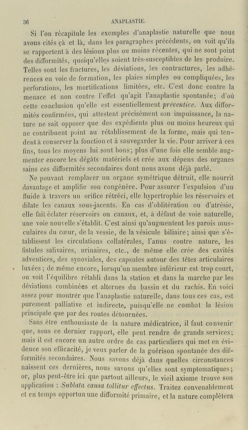 Si l’on récapitule les exemples d’anaplastie naturelle que nous avons cités çà et là, clans les paragraphes précédents, on voit qu’ils se rapportent à des lésions plus ou moins récentes, qui ne sont point des difformités, quoiqu’elles soient très-susceptibles de les produire. Telles sont les fractures, les déviations, les contractures, les adhé- rences en voie de formation, les plaies simples ou compliquées, les perforations, les mortifications limitées, etc. C’est donc contre la menace et non contre l’effet qu’agit l’anaplaslie spontanée; d’où cette conclusion qu’elle est essentiellement préventive. Aux diffor- mités confirmées, qui attestent précisément son impuissance, la na- ture ne sait opposer que des expédients plus ou moins heureux qui ne contribuent point au rétablissement de la forme, mais qui ten- dent à conserver la fonction et à sauvegarder la vie. Pour arriver à ces fins, tous les moyens lui sont bons; plus d’une fois elle semble aug- menter encore les dégâts matériels et crée aux dépens des organes sains ces difformités secondaires dont nous avons déjà parlé. Ne pouvant remplacer un organe symétrique détruit, elle nourrit davantage et amplifie son congénère. Pour assurer l’expulsion d’un fluide à travers un orifice rétréci, elle hypertrophie les réservoirs et dilate les canaux sous-jacents. En cas d’oblitération ou d’atrésie, elle fait éclater réservoirs ou canaux, et, à défaut de voie naturelle, une voie nouvelle s’établit. C’est ainsi qu’augmentent les parois mus- culaires du cœur, de la vessie, de la vésicule biliaire; ainsi que s’é- tablissent les circulations collatérales, l’anus contre nature, les fistules salivaires, urinaires, etc., de même elle crée des cavités adventices, des synoviales, des capsules autour des têtes articulaires luxées; de même encore, lorsqu’un membre inférieur est trop court, on voit l’équilibre rétabli dans la station et dans la marche par les déviations combinées et alternes du bassin et du rachis. En voici assez pour montrer que l’anaplastie naturelle, dans tous ces cas, est purement palliative et indirecte, puisqu’elle ne combat la lésion principale que par des routes détournées. Sans être enthousiaste de la nature médicatrice, il faut convenir que, sous ce dernier rapport, elle peut rendre de grands services; mais il est encore un autre ordre de cas particuliers qui met en évi- dence son efficacité, je veux parler de la guérison spontanée des dif- formités secondaires. Nous savons déjà dans quelles circonstances naissent ces dernières, nous savons qu’elles sont symptomatiques; or, plus peut-être ici que partout ailleurs, le vieil axiome trouve son application : Sublata causa tollitur effecius. Traitez convenablement et en temps opportun une dillorinité primaire, et la nature complétera