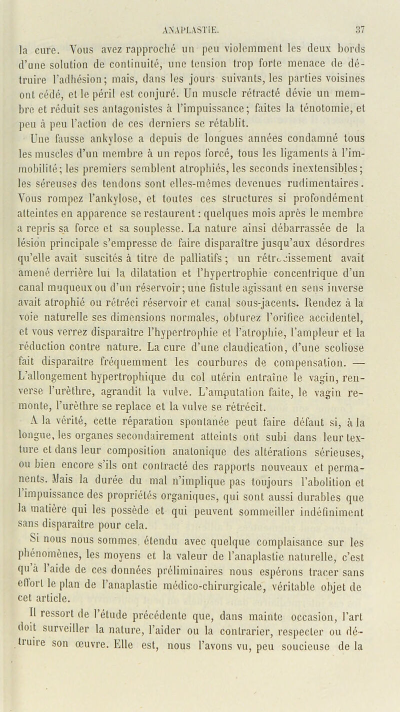 la cure. Vous avez rapproché un peu violemment les deux bords d’une solution de continuité, une tension trop forte menace de dé- truire l’adhésion; mais, dans les jours suivants, les parties voisines ont cédé, et le péril est conjuré. Un muscle rétracté dévie un mem- bre et réduit ses antagonistes à l’impuissance; faites la ténotomie, et peu à peu l’action de ces derniers se rétablit. Une fausse ankylosé a depuis de longues années condamné tous les muscles d’un membre à un repos forcé, tous les ligaments à l’im- mobilité; les premiers semblent atrophiés, les seconds inextensibles; les séreuses des tendons sont elles-mêmes devenues rudimentaires. Vous rompez l’ankylose, et toutes ces structures si profondément atteintes en apparence se restaurent : quelques mois après le membre a repris sa force et sa souplesse. La nature ainsi débarrassée de la lésion principale s’empresse de faire disparaître jusqu’aux désordres qu’elle avait suscités à titre de palliatifs; un rétrécissement avait amené derrière lui la dilatation et l’hypertrophie concentrique d’un canal muqueux ou d’un réservoir ; une fistule agissant en sens inverse avait atrophié ou rétréci réservoir et canal sous-jacents. Rendez à la voie naturelle ses dimensions normales, obturez l’orifice accidentel, et vous verrez disparaître l’hypertrophie et l’atrophie, l’ampleur et la réduction contre nature. La cure d’une claudication, d’une scoliose fait disparaître fréquemment les courbures de compensation. — L’allongement hypertrophique du col utérin entraîne le vagin, ren- verse l’urèthre, agrandit la vulve. L’amputation faite, le vagin re- monte, l’urèthre se replace et la vulve se rétrécit. A la vérité, cette réparation spontanée peut faire défaut si, à la longue, les organes secondairement atteints ont subi dans leur tex- ture et dans leur composition analonique des altérations sérieuses, ou bien encore s’ils ont contracté des rapports nouveaux et perma- nents. Mais la durée du mal n’implique pas toujours l’abolition et 1 impuissance des propriétés organiques, qui sont aussi durables que la matière qui les possède et qui peuvent sommeiller indéfiniment sans disparaître pour cela. Si nous nous sommes, étendu avec quelque complaisance sur les phénomènes, les moyens et la valeur de l’anaplastie naturelle, c’est qu à 1 aide de ces données préliminaires nous espérons tracer sans ellorl le plan de l’anaplastie médico-chirurgicale, véritable objet de cet article. Il ressort de 1 étude précédente que, dans mainte occasion, l’art doit surveiller la nature, l’aider ou la contrarier, respecter ou dé- fi une son œuvre. Elle est, nous l’avons vu, peu soucieuse delà