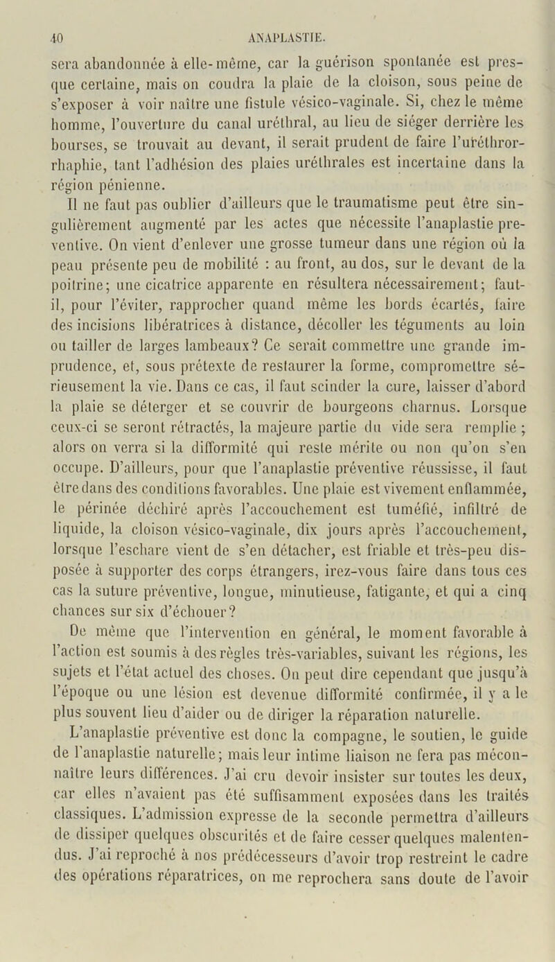 sera abandonnée à elle-même, car la guérison sponlanée est pres- que certaine, mais on coudra la plaie de la cloison, sous peine de s’exposer à voir naître une fistule vésico-vaginale. Si, chez le même homme, l’ouverture du canal uréthral, au lieu de siéger derrière les bourses, se trouvait au devant, il serait prudent de faire l’utélhror- rhaphie, tant l’adhésion des plaies uréthrales est incertaine dans la région pénienne. 11 ne faut pas oublier d’ailleurs que le traumatisme peut être sin- gulièrement augmenté par les actes que nécessite l’anaplastie pré- ventive. On vient d’enlever une grosse tumeur dans une région où la peau présente peu de mobilité : au front, au dos, sur le devant de la poitrine; une cicatrice apparente en résultera nécessairement; faut- il, pour l’éviter, rapprocher quand même les bords écartés, faire des incisions libératrices à distance, décoller les téguments au loin ou tailler de larges lambeaux? Ce serait commettre une grande im- prudence, et, sous prétexte de restaurer la forme, compromettre sé- rieusement la vie. Dans ce cas, il faut scinder la cure, laisser d’abord la plaie se déterger et se couvrir de bourgeons charnus. Lorsque ceux-ci se seront rétractés, la majeure partie du vide sera remplie ; alors on verra si la difformité qui reste mérite ou non qu’on s’en occupe. D’ailleurs, pour que l’anaplastie préventive réussisse, il faut être dans des conditions favorables. Une plaie est vivement enflammée, le périnée déchiré après l’accouchement est tuméfié, infiltré de liquide, la cloison vésico-vaginale, dix jours après l’accouchement, lorsque l’eschare vient de s’en détacher, est friable et très-peu dis- posée à supporter des corps étrangers, irez-vous faire dans tous ces cas la suture préventive, longue, minutieuse, fatigante, et qui a cinq chances sur six d’échouer? De même que l’intervention en général, le moment favorable à l’action est soumis à des règles très-variables, suivant les régions, les sujets et l’état actuel des choses. On peut dire cependant que jusqu’à l’époque ou une lésion est devenue difformité confirmée, il y a le plus souvent lieu d’aider ou de diriger la réparation naturelle. L’anaplaslie préventive est donc la compagne, le soutien, le guide de 1 anaplastie naturelle; mais leur intime liaison ne fera pas mécon- naître leurs différences. J’ai cru devoir insister sur toutes les deux, car elles n avaient pas été suffisamment exposées dans les traités classiques. L admission expresse de la seconde permettra d’ailleurs de dissiper quelques obscurités et de faire cesser quelques malenten- dus. J ai reproché à nos prédécesseurs d’avoir trop restreint le cadre des opérations réparatrices, on me reprochera sans doute de l’avoir