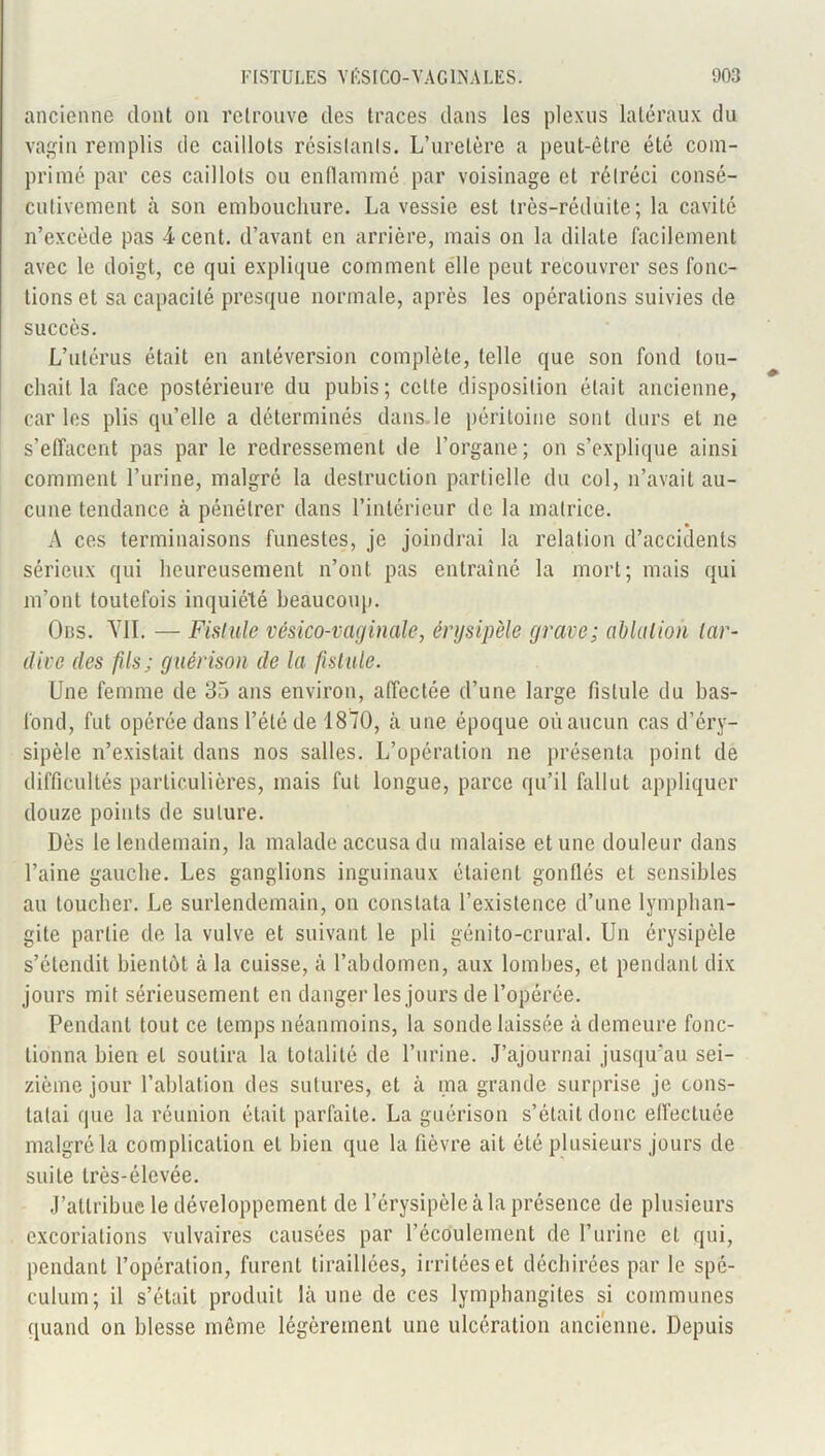 ancienne dont on retrouve des traces dans les plexus latéraux du vagin remplis de caillots résistants. L’uretère a peut-être été com- primé par ces caillots ou enflammé par voisinage et rétréci consé- cutivement à son embouchure. La vessie est très-réduite ; la cavité n’excède pas 4 cent, d’avant en arrière, mais on la dilate facilement avec le doigt, ce qui explique comment elle peut recouvrer ses fonc- tions et sa capacité presque normale, après les opérations suivies de succès. L’utérus était en antéversion complète, telle que son fond tou- chait la face postérieure du pubis; cette disposition était ancienne, car les plis qu’elle a déterminés dans le péritoine sont durs et ne s’effacent pas par le redressement de l’organe; on s’explique ainsi comment l’urine, malgré la destruction partielle du col, n’avait au- cune tendance à pénétrer dans l’intérieur de la matrice. A ces terminaisons funestes, je joindrai la relation d’accidents sérieux qui heureusement n’ont pas entraîné la mort; mais qui m’ont toutefois inquiété beaucoup. Ods. VIL — Fistule vésico-vaginale, érysipèle grave; ablution tar- dive des fils; guérison de la fistule. Une femme de 35 ans environ, affectée d’une large fistule du bas- fond, fut opérée dans l’été de 1870, à une époque où aucun cas d’éry- sipèle n’existait dans nos salles. L’opération ne présenta point de difficultés particulières, mais fuL longue, parce qu’il fallut appliquer douze points de suture. Dès le lendemain, la malade accusa du malaise et une douleur dans l’aine gauche. Les ganglions inguinaux étaient gonflés et sensibles au toucher. Le surlendemain, on constata l’existence d’une lymphan- gite partie de la vulve et suivant le pli génito-crural. Un érysipèle s’étendit bientôt à la cuisse, à l’abdomen, aux lombes, et pendant dix jours mit sérieusement en danger les jours de l’opérée. Pendant tout ce temps néanmoins, la sonde laissée à demeure fonc- tionna bien et soutira la totalité de l’urine. J’ajournai jusqu'au sei- zième jour l’ablation des sutures, et à ma grande surprise je cons- tatai que la réunion était parfaite. La guérison s’était donc effectuée malgré la complication et bien que la fièvre ait été plusieurs jours de suite très-élevée. J’attribue le développement de l’érysipèle à la présence de plusieurs excoriations vulvaires causées par l’écoulement de l’urine et qui, pendant l’opération, furent tiraillées, irritées et déchirées par le spé- culum; il s’était produit là une de ces lymphangites si communes quand on blesse même légèrement une ulcération ancienne. Depuis