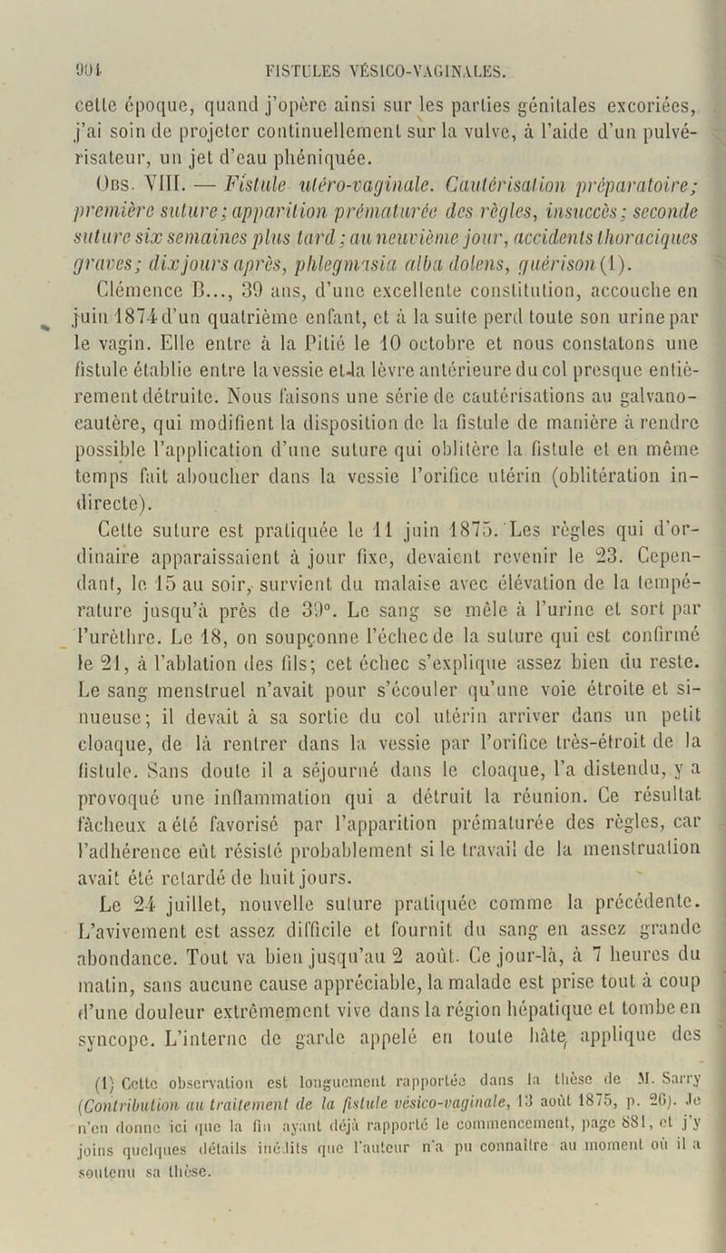 celle époque, quand j’opère ainsi sur les parties génitales excoriées, j’ai soin de projeter continuellement sur la vulve, à l’aide d’un pulvé- risateur, un jet d’eau phéniquée. Ons. VIII. — Fistule uléro-vaginale. Cautérisai ion préparatoire ; première suture ; apparit ion prématurée des règles, insuccès ; seconde suture six semaines plus tard ; au neuvième jour, accidents thoraciques graves; dix jours après, phlegmasia albadolens, guérison {Y). Clémence B..., 39 ans, d’une excellente constitution, accouche en juin 1874d’un quatrième enfant, et à la suite perd toute son urine par le vagin. Elle entre à la Pitié le 10 octobre et nous constatons une fistule établie entre la vessie el-la lèvre antérieure du col presque entiè- rement détruite. Nous faisons une série de cautérisations au galvano- eaulêre, qui modifient la disposition de la fistule de manière à rendre possible l’application d’une suture qui oblitère la fistule et en même temps fait aboucher dans la vessie l’orifice utérin (oblitération in- directe). Cette suture est pratiquée le 11 juin 1875. Les règles qui d’or- dinaire apparaissaient à jour fixe, devaient revenir le 23. Cepen- dant, le 15 au soir, survient du malaise avec élévation de la tempé- rature jusqu’à près de 39°. Le sang se mêle à l’urine et sort par l’urèthre. Le 18, on soupçonne l’échec de la suture qui est confirmé le 21, à l’ablation des fils; cet échec s’explique assez bien du reste. Le sang menstruel n’avait pour s’écouler qu’une voie étroite et si- nueuse; il devait à sa sortie du col utérin arriver dans un petit cloaque, de là rentrer dans la vessie par l’orifice très-étroit de la fistule. Sans doute il a séjourné dans le cloaque, l’a distendu, y a provoqué une inflammation qui a détruit la réunion. Ce résultat fâcheux a été favorisé par l’apparition prématurée des règles, car l’adhérence eût résisté probablement si le travail de la menstruation avait été retardé de huit jours. Le 24 juillet, nouvelle suture pratiquée comme la précédente. L’avivement est assez difficile et fournit du sang en assez grande abondance. Tout va bien jusqu’au 2 août. Ce jour-là, à 7 heures du matin, sans aucune cause appréciable, la malade est prise tout à coup d’une douleur extrêmement vive dans la région hépatique et tombe en syncope. L’interne de garde appelé en toute hâte, applique des (1) Celle observation est longuement rapportée dans la thèse de M. Sarry (Contribution au traitement de la fistule vésico-vaginale, 13 août 1875, p. 20). Je n’en donne ici que la fin ayant déjà rapporté le commencement, page 881, et j y joins quelques détails inédits que Fauteur n'a pu connaître au moment où il a soutenu sa thèse.