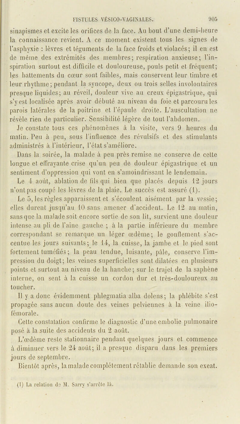 sinapismes et excite les orifices de la face. Au bout d’une demi-heure la connaissance revient. A ce moment existent tons les signes de l’asphyxie : lèvres et téguments de la face froids et violacés; il en est de même des extrémités des membres; respiration anxieuse; l’in- spiration surtout est difficile et douloureuse, pouls petit et fréquent; lps battements du cœur sont faibles, mais conservent leur timbre et leur rhythmc; pendant la syncope, deux ou trois selles involontaires presque liquides; au réveil, douleur vive au creux épigastrique, qui s’y est localisée après avoir débuté au niveau du foie et parcouru les parois latérales de la poitrine et l’épaule droite. L’auscultation ne révèle rien de particulier. Sensibilité légère de tout l’abdomen. Je constate tous ces phénomènes à la visite, vers 9 heures du matin. Peu à peu, sous l'influence des révulsifs et des stimulants administrés à l’intérieur, l’état s’améliore. Dans la soirée, la malade à peu près remise ne conserve de cette longue et effrayante crise qu’un peu de douleur épigastrique et un sentiment d’oppression qui vont en s’amoindrissant le lendemain. Le 4 août, ablation de fils qui bien que placés depuis 12 jours n’ont pas coupé les lèvres de la plaie. Le succès est assuré (1). Le 5, les règles apparaissent et s’écoulent aisément parla vessie; elles durent jusqu’au 10 sans amener d’accident. Le 12 au malin, sans que la malade soit encore sortie de son lit, survient une douleur intense au pli de l’aine gauche ; à la partie inférieure du membre correspondant se remarque un léger œdème; le gonflement s’ac- centue les jours suivants; le 14, la cuisse, la jambe et le pied sont fortement tuméfiés ; la peau tendue, luisante, pâle, conserve l’im- pression du doigt; les veines superficielles sont dilatées en plusieurs points et surtout au niveau de la hanche; sur le trajet de la saphène interne, on sent à la cuisse un cordon dur et très-douloureux au toucher. Il y a donc évidemment phlegmalia alba dolens; la phlébite s’est propagée sans aucun doute des veines pelviennes à la veine ilio- fémorale. Celte constatation confirme le diagnostic d’une embolie pulmonaire posé à la suite des accidents du 2 août. L’œdème reste stationnaire pendant quelques jours et commence à diminuer vers le 24 août; il a presque disparu dans les premiers jours de septembre. Bientôt après, la malade complètement rétablie demande son exeat. (1) La relation de M. Sarry s'arrête là.