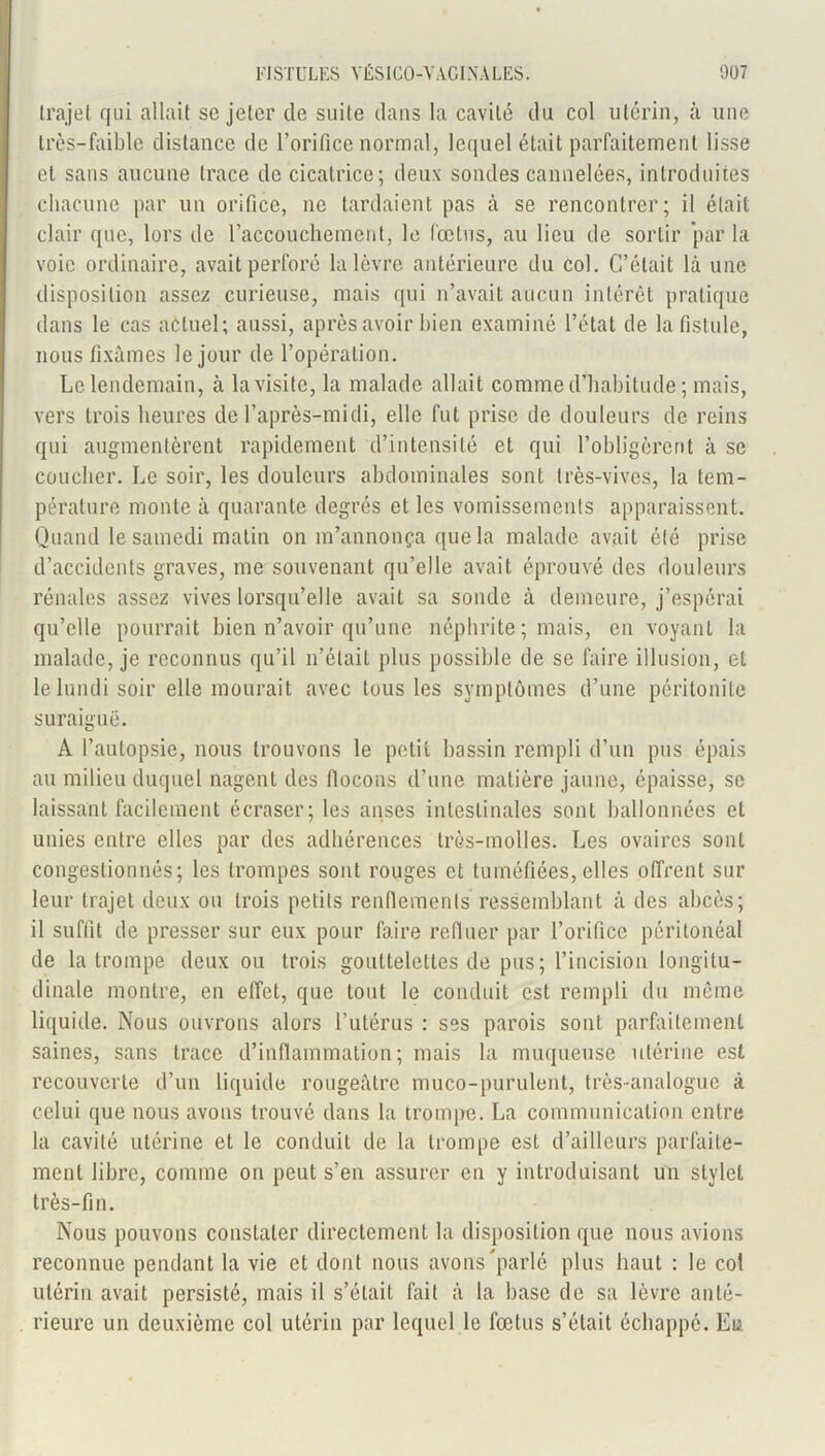 trajet qui allait se jeter de suite dans la cavité du col utérin, à une très-faible distance de l’orifice normal, lequel était parfaitement lisse et sans aucune trace de cicatrice; deux sondes cannelées, introduites chacune par un orifice, ne tardaient pas à se rencontrer; il était clair que, lors de l’accouchement, le fœtus, au lieu de sortir par la voie ordinaire, avait perforé la lèvre antérieure du col. C’était là une disposition assez curieuse, mais qui n’avait aucun intérêt pratique dans le cas actuel; aussi, après avoir bien examiné l’état de la fistule, nous fixâmes le jour de l’opération. Le lendemain, à la visite, la malade allait comme d’habitude ; mais, vers trois heures de l’après-midi, elle fut prise de douleurs de reins qui augmentèrent rapidement d’intensité et qui l’obligèrent à se coucher. Le soir, les douleurs abdominales sont très-vives, la tem- pérature monte à quarante degrés et les vomissements apparaissent. Quand le samedi matin on m’annonça que la malade avait été prise d’accidents graves, me souvenant qu’elle avait éprouvé des douleurs rénales assez vives lorsqu’elle avait sa sonde à demeure, j’espérai qu’elle pourrait bien n’avoir qu’une néphrite ; mais, en voyant la malade, je reconnus qu’il n’était plus possible de se faire illusion, et le lundi soir elle mourait avec tous les symptômes d’une péritonite suraiguë. A l’autopsie, nous trouvons le petit bassin rempli d’un pus épais au milieu duquel nagent des flocons d’une matière jaune, épaisse, se laissant facilement écraser; les anses intestinales sont ballonnées et unies entre elles par des adhérences très-molles. Les ovaires sont congestionnés; les trompes sont rouges et tuméfiées, elles offrent sur leur trajet deux ou trois petits renflements ressemblant à des abcès; il suffit de presser sur eux pour faire refluer par l’orifice péritonéal de la trompe deux ou trois gouttelettes de pus; l’incision longitu- dinale montre, en effet, que tout le conduit est rempli du même liquide. Nous ouvrons alors l’utérus : ses parois sont parfaitement saines, sans trace d’inflammation; mais la muqueuse utérine est recouverte d’un liquide rougeâtre muco-purulent, très-analogue à celui que nous avons trouvé dans la trompe. La communication entre la cavité utérine et le conduit de la trompe est d’ailleurs parfaite- ment libre, comme on peut s’en assurer en y introduisant un stylet très-fin. Nous pouvons constater directement la disposition que nous avions reconnue pendant la vie et dont nous avons parlé plus haut : le col utérin avait persisté, mais il s’était fait à la base de sa lèvre anté- rieure un deuxième col utérin par lequel le fœtus s’était échappé. Eu