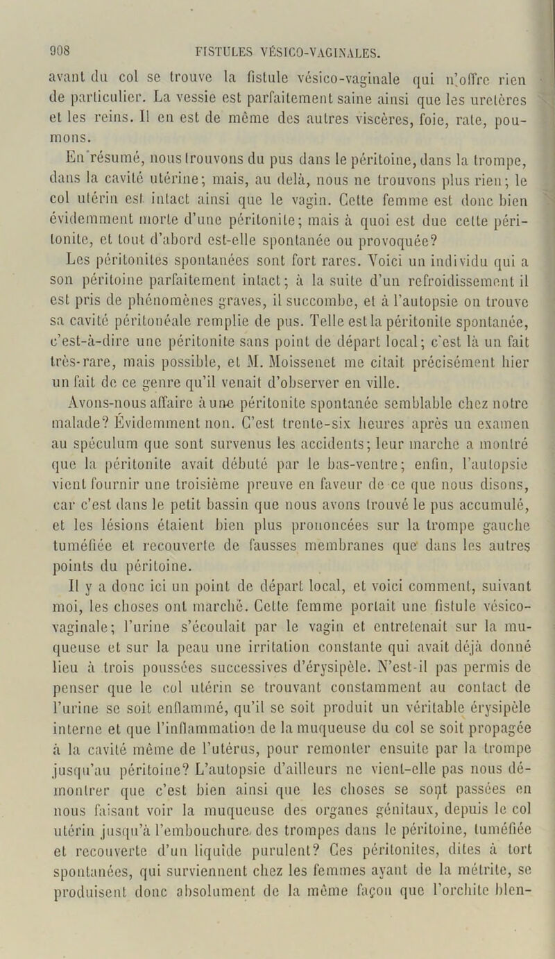avant du col se trouve la fistule vésico-vaginale qui n! offre rien de particulier. La vessie est parfaitement saine ainsi que les uretères et les reins. Il en est de même des autres viscères, foie, rate, pou- mons. En résumé, nous trouvons du pus dans le péritoine, dans la trompe, dans la cavité utérine; mais, au delà, nous ne trouvons plus rien; le col utérin est intact ainsi que le vagin. Cette femme est donc bien évidemment morte d’une péritonite; mais à quoi est due cette péri- tonite, et tout d’abord est-elle spontanée ou provoquée? Les péritonites spontanées sont fort rares. Voici un individu qui a son péritoine parfaitement intact; à la suite d’un refroidissement il est pris de phénomènes graves, il succombe, et à l’autopsie on trouve sa cavité péritonéale remplie de pus. Telle est la péritonite spontanée, c’est-à-dire une péritonite sans point de départ local; c'est là un fait très-rare, mais possible, et M. Moissenct me citait précisément hier un fait de ce genre qu’il venait d’observer en ville. Avons-nous affaire à une péritonite spontanée semblable chez notre malade? Evidemment non. C’est trente-six heures après un examen au spéculum que sont survenus les accidents; leur marche a montré que la péritonite avait débuté par le bas-ventre; enfin, l’autopsie vient fournir une troisième preuve en faveur de ce que nous disons, car c’est dans le petit bassin que nous avons trouvé le pus accumulé, et les lésions étaient bien plus prononcées sur la trompe gauche tuméfiée et recouverte de fausses membranes que' dans les autres points du péritoine. Il y a donc ici un point de départ local, et voici comment, suivant moi, les choses ont marche. Celte femme portait une fistule vésico- vaginale; l’urine s’écoulait par le vagin et entretenait sur la mu- queuse et sur la peau une irritation constante qui avait déjà donné lieu à trois poussées successives d’érysipèle. N’est-il pas permis de penser que le col utérin se trouvant constamment au contact de l’urine se soit enflammé, qu’il se soit produit un véritable érysipèle interne et que l’inflammation de la muqueuse du col se soit propagée à la cavité même de l’utérus, pour remonter ensuite par la trompe jusqu’au péritoine? L’autopsie d’ailleurs ne vient-elle pas nous dé- montrer que c’est bien ainsi que les choses se sopt passées en nous faisant voir la muqueuse des organes génitaux, depuis le col utérin jusqu’à l’embouchure, des trompes dans le péritoine, tuméfiée et recouverte d’un liquide purulent? Ces péritonites, dites à tort spontanées, qui surviennent chez les femmes ayant de la métritc, se produisent donc absolument de la même façon que l’orchite bien-