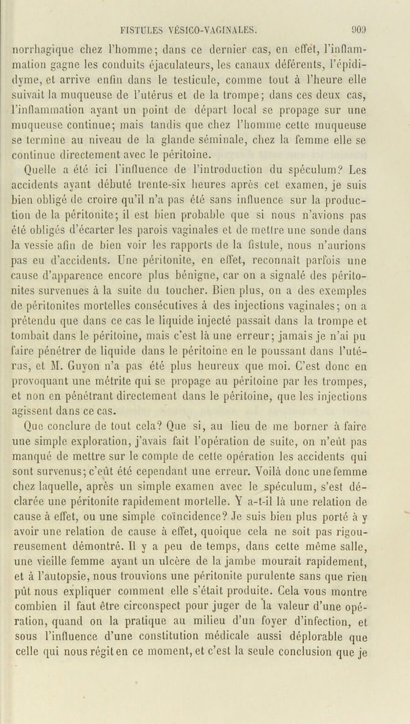 norrhagique chez l’homme; dans ce dernier cas, en effet, l’inflam- mation gagne les conduits éjaculateurs, les canaux déférents, l’épidi- dyme, et arrive enfin dans le testicule, comme tout à l’heure elle suivait la muqueuse de l’utérus et de la trompe; dans ces deux cas, l’inflammation ayant un point de départ local se propage sur une muqueuse continue; mais tandis que chez l’homme celte muqueuse se termine au niveau de la glande séminale, chez la femme elle se continue directement avec le péritoine. Quelle a été ici l'influence de l’introduction du spéculum? Les accidents ayant débuté trente-six heures après cet examen, je suis bien obligé de croire qu’il n’a pas été sans influence sur la produc- tion de la péritonite; il est bien probable que si nous n’avions pas été obligés d’écarter les parois vaginales et de mettre une sonde dans la vessie afin de bien voir les rapports de la fistule, nous n’aurions pas eu d’accidents. Une péritonite, en effet, reconnaît parfois une cause d’apparence encore plus bénigne, car on a signalé des périto- nites survenues à la suite du loucher. Lien plus, on a des exemples de péritonites mortelles consécutives ci des injections vaginales; on a prétendu que dans ce cas le liquide injecté passait dans la trompe et tombait dans le péritoine, mais c’est là une erreur; jamais je n’ai pu faire pénétrer de liquide dans le péritoine en le poussant dans l’uté- rus, et M. Guyon n’a pas été plus heureux que moi. C’est donc en provoquant une métrite qui se propage au péritoine par les trompes, et non en pénétrant directement dans le péritoine, que les injections agissent dans ce cas. Que conclure de tout cela? Que si, au lieu de me borner à faire une simple exploration, j’avais fait l’opération de suite, on n’eût pas manqué de mettre sur le compte de cette opération les accidents qui sout survenus; c’eut été cependant une erreur. Voilà donc une femme chez laquelle, après un simple examen avec le spéculum, s’est dé- clarée une péritonite rapidement mortelle. Y a-t-il là une relation de cause à elfet, ou une simple coïncidence? Je suis bien plus porté à y avoir une relation de cause à effet, quoique cela ne soit pas rigou- reusement démontré. U y a peu de temps, dans celte même salle, une vieille femme ayant un ulcère de la jambe mourait rapidement, et à l’autopsie, nous trouvions une péritonite purulente sans que rien put nous expliquer comment elle s’était produite. Cela vous montre combien il faut être circonspect pour juger de la valeur d’une opé- ration, quand on la pratique au milieu d’un foyer d’infection, et sous l’influence d’une constitution médicale aussi déplorable que celle qui nous régit en ce moment, et c’est la seule conclusion que je