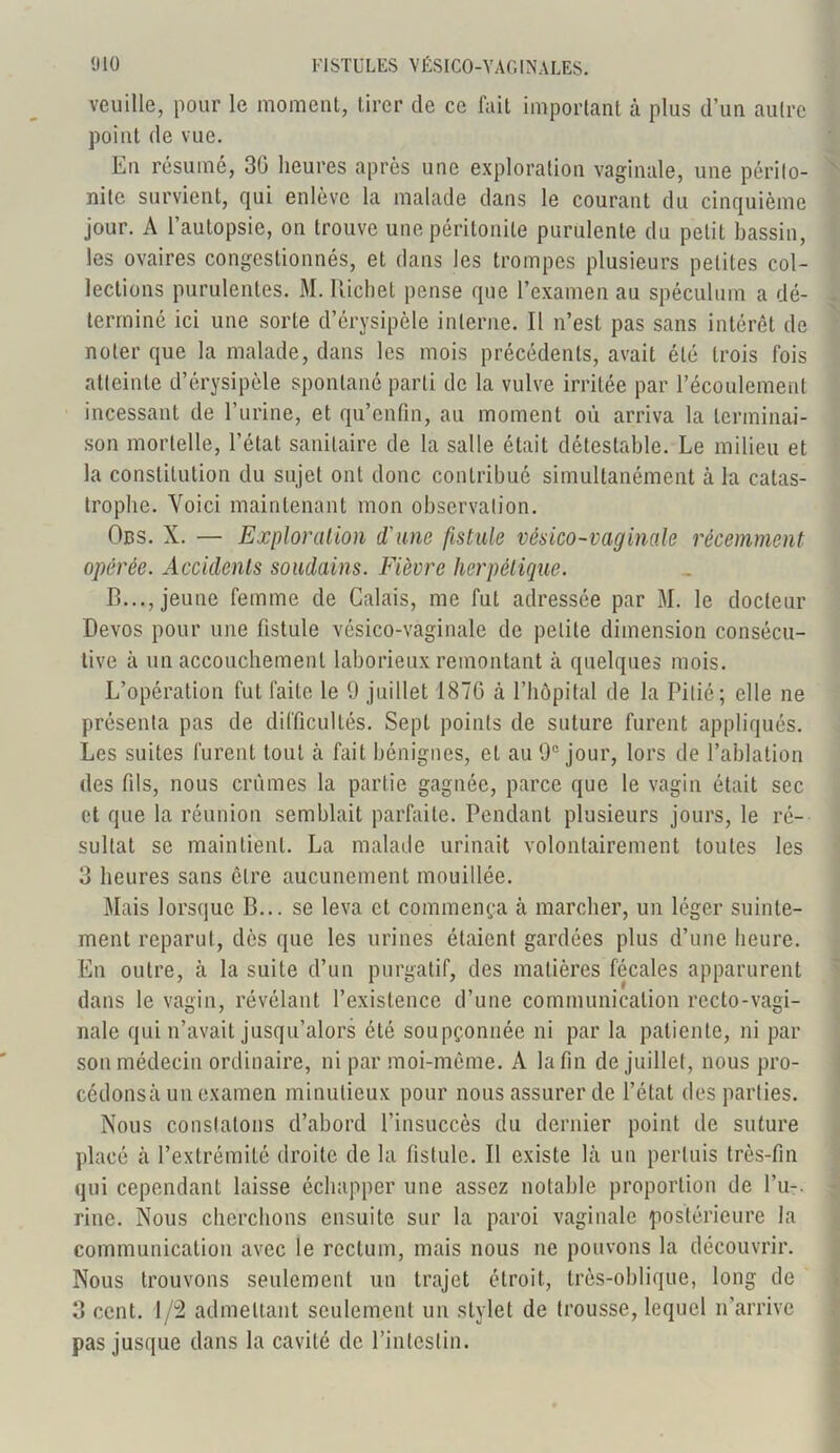 veuille, pour le moment, tirer de ce fait important à plus d’un autre point de vue. Eu résumé, 30 heures après une exploration vaginale, une périto- nite survient, qui enlève la malade dans le courant du cinquième jour. A l’autopsie, on trouve une péritonite purulente du petit bassin, les ovaires congestionnés, et dans les trompes plusieurs petites col- lections purulentes. M. Richet pense que l’examen au spéculum a dé- terminé ici une sorte d’érysipèle interne. Il n’est pas sans intérêt de noter que la malade, dans les mois précédents, avait été trois fois atteinte d’érysipèle spontané parti de la vulve irritée par l’écoulement incessant de l’urine, et qu’enfin, au moment où arriva la terminai- son mortelle, l’étal sanitaire de la salle était détestable. Le milieu et la constitution du sujet ont donc contribué simultanément à la catas- trophe. Voici maintenant mon observation. Obs. X. — Exploration d'une fistule vésico-vaginale récemment opérée. Accidents soudains. Fièvre herpétique. B..., jeune femme de Calais, me fut adressée par M. le docteur Devos pour une fistule vésico-vaginale de petite dimension consécu- tive à un accouchement laborieux remontant à quelques mois. L’opération fut faite le 9 juillet 187G tà l’hôpital de la Pitié; elle ne présenta pas de difficultés. Sept points de suture furent appliqués. Les suites furent tout à fait bénignes, et au 9e jour, lors de l’ablation des fils, nous crûmes la partie gagnée, parce que le vagin était sec et que la réunion semblait parfaite. Pendant plusieurs jours, le ré- sultat se maintient. La malade urinait volontairement toutes les 3 heures sans cire aucunement mouillée. Mais lorsque B... se leva et commença à marcher, un léger suinte- ment reparut, dès que les urines étaient gardées plus d’une heure. En outre, à la suite d’un purgatif, des matières fécales apparurent dans le vagin, révélant l’existence d’une communication recto-vagi- nale qui n’avait jusqu’alors été soupçonnée ni par la patiente, ni par son médecin ordinaire, ni par moi-même. A la fin de juillet, nous pro- cédonsà un examen minutieux pour nous assurer de l’état des parties. Nous constatons d’abord l’insuccès du dernier point de suture placé à l’extrémité droite de la fistule. Il existe là un perluis très-fin qui cependant laisse échapper une assez notable proportion de l’u-. rine. Nous cherchons ensuite sur la paroi vaginale postérieure la communication avec le rectum, mais nous ne pouvons la découvrir. Nous trouvons seulement un trajet étroit, très-oblique, long de 3 cent. 1/2 admettant seulement un stylet de trousse, lequel n’arrive pas jusque dans la cavité de l’intestin.