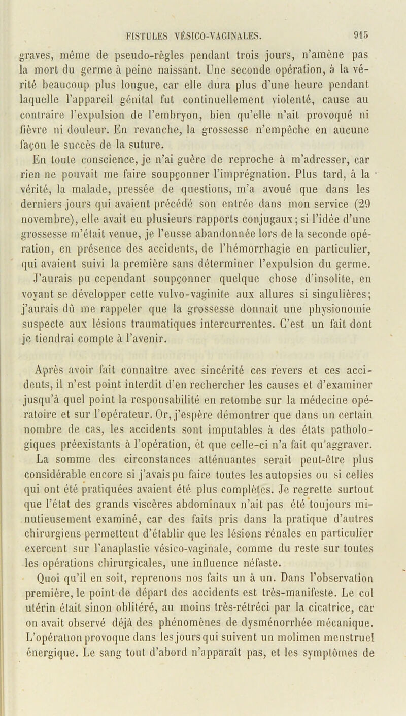 graves, même de pseudo-règles pendant trois jours, n’amène pas la mort du germe à peine naissant. Une seconde opération, à la vé- rité beaucoup plus longue, car elle dura plus d’une heure pendant laquelle l’appareil génital fut continuellement violenté, cause au contraire l’expulsion de l’embryon, bien qu’elle n’ait provoqué ni fièvre ni douleur. En revanche, la grossesse n’empêche en aucune lagon le succès de la suture. En toute conscience, je n’ai guère de reproche à m’adresser, car rien ne pouvait me faire soupçonner l’imprégnation. Plus tard, à la vérité, la malade, pressée de questions, m’a avoué que dans les derniers jours qui avaient précédé son entrée dans mon service (29 novembre), elle avait eu plusieurs rapports conjugaux; si l’idée d’une grossesse m’était venue, je l’eusse abandonnée lors de la seconde opé- ration, en présence des accidents, de l’hémorrhagie en particulier, qui avaient suivi la première sans déterminer l’expulsion du germe. J’aurais pu cependant soupçonner quelque chose d’insolite, en voyant se développer celte vulvo-vaginite aux allures si singulières; j’aurais dû me rappeler que la grossesse donnait une physionomie suspecte aux lésions traumatiques intercurrentes. C’est un fait dont je tiendrai compte à l’avenir. Après avoir fait connaître avec sincérité ces revers et ces acci- dents, il n’est point interdit d’en rechercher les causes et d’examiner jusqu’à quel point la responsabilité en retombe sur la médecine opé- ratoire et sur l’opérateur. Or, j’espère démontrer que dans un certain nombre de cas, les accidents sont imputables à des états patholo- giques préexistants à l’opération, èt que celle-ci n’a fait qu’aggraver. La somme des circonstances atténuantes serait peut-être plus considérable encore si j’avais pu faire toutes les autopsies ou si celles qui ont été pratiquées avaient été plus complètes. Je regrette surtout que l’état des grands viscères abdominaux n’ait pas été toujours mi- nutieusement examiné, car des faits pris dans la pratique d’autres chirurgiens permettent d’établir que les lésions rénales en particulier exercent sur l’anaplastie vésico-vaginale, comme du reste sur toutes les opérations chirurgicales, une influence néfaste. Quoi qu’il en soit, reprenons nos faits un à un. Dans l’observation première, le point de départ des accidents est très-manifeste. Le col utérin était sinon oblitéré, au moins très-rétréci par la cicatrice, car on avait observé déjà des phénomènes de dysménorrhée mécanique. L’opération provoque dans les jours qui suivent un molimen menstruel énergique. Le sang tout d’abord n’apparaît pas, et les symptômes de