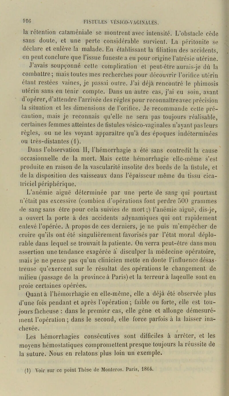 91G la rétention cataméniale se montrent avec intensité. L’obstacle cède sans doute, et une perte considérable survient. La péritonite se déclare et enlève la malade. En établissant la filiation des accidents, on peut conclure que l’issue funeste a en pour origine l’atrésie utérine. J’avais soupçonné cotte complication et peut-être aurais-je dû la combattre; mais toutes mes recherches pour découvrir l’orifice utérin étant restées vaines, je passai outre. J’ai déjà rencontré le phimosis utérin sans en tenir compte. Dans un autre cas, j’ai eu soin, avant d’opérer, d’attendre l’arrivée des règles pour reconnaître avec précision la situation et les dimensions de l’orifice. Je recommande celte pré- caution, mais je reconnais qu’elle ne sera pas toujours réalisable, certaines femmes atteintes de fistules vésico-vaginales n’ayant pas leurs règles, ou ne les voyant apparaître qu’à des époques indéterminées ou très-distantes (1). Dans l’observation II, l’hémorrhagie a été sans contredit la cause occasionnelle de la mort. Mais cette hémorrhagie elle-même s’est produite en raison de la vascularité insolite des bords de la fistide, et de la disposition des vaisseaux dans l’épaisseur même du tissu cica- triciel périphérique. L’anémie aiguë déterminée par une perte de sang qui pourtant n’était pas excessive (combien d’opérations font perdre 500 grammes de sangsans être pour cela suivies de mort;) l’anémie aiguë, dis-je, a ouvert la porte à des accidents adynamiques qui ont rapidement enlevé l’opérée. A propos de ces derniers, je 11e puis m’empêcher de croire qu’ils ont été singulièrement favorisés par l’état moral déplo- rable dans lequel se trouvait la patiente. On verra peut-être dans mou assertion une tendance exagérée a disculper la médecine opératoire, mais je ne pense pas qu’un clinicien mette en doute l’influence désas- treuse qu’exercent sur le résultat des opérations le changement de milieu (passage de la province à Paris) et la terreur à laqeulle sont en proie certaines opérées. Quanta l’hémoirhagie en elle-même, elle a déjà été observée plus d’une fois pendant et après l’opération ; faible ou forte, elle est tou- jours fâcheuse : dans le premier cas, elle gène et allonge démesuré- ment l’opération; dans le second, elle force parfois à la laisser ina- chevée. ! Les hémorrhagies consécutives sont difficiles à arrêter, et les moyens hémostatiques compromettent presque toujours la réussite de la suture. iNous en relatons plus loin un exemple. (1) Voir sur ce point Thèse de Monlcros. Paris, 186i.