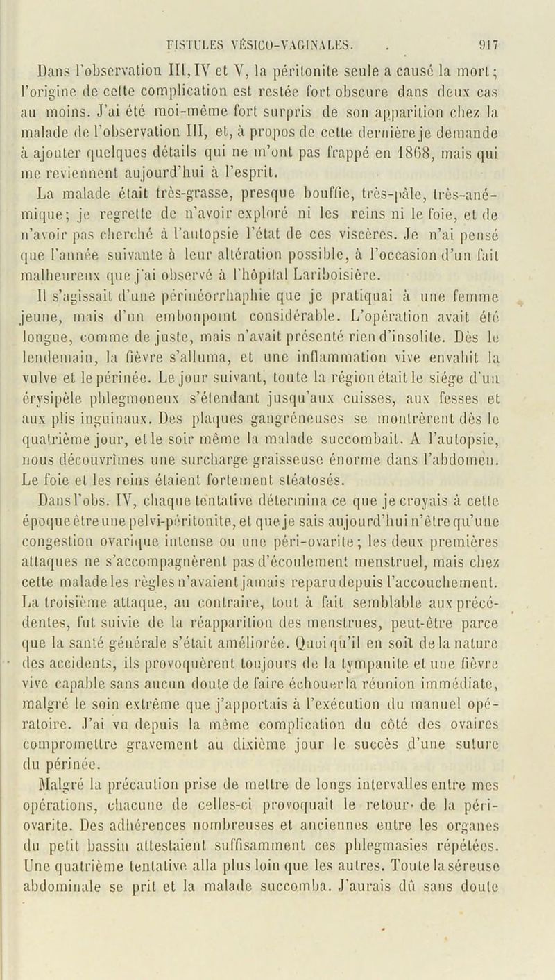 Dans l’observation III,IV et V, la péritonite seule a causé la mort; l’origine de celte complication est restée fort obscure clans deux cas au moins. J'ai été moi-meme fort surpris de son apparition chez la malade de l’observation III, et, à propos de celle dernière je demande à ajouter quelques détails qui ne m’ont pas frappé en 1868, mais qui me reviennent aujourd’hui à l’esprit. La malade était très-grasse, presque bouffie, très-pâle, très-ané- mique; je regrette de n’avoir exploré ni les reins ni le foie, eide n’avoir pas cherché à l’autopsie l’état de ces viscères. Je n’ai pensé que l’année suivante à leur altération possible, à l’occasion d’un fait malheureux que j’ai observe à l’hôpital Lariboisière. Il s’agissait d’une périnéorrhaphie que je pratiquai â une femme jeune, mais d’un embonpoint considérable. L’opération avait été longue, comme de juste, mais n’avait présenté rien d’insolite. Dès le lendemain, la fièvre s’alluma, et une inflammation vive envahit la vulve et le périnée. Le jour suivant, toute la région était le siège d’un érysipèle phlegmoneux s’élendant jusqu’aux cuisses, aux fesses et aux plis inguinaux. Des plaques gangréneuses se montrèrent dès le quatrième jour, elle soir même la malade succombait. A l’autopsie, nous découvrîmes une surcharge graisseuse énorme dans l’abdomen. Le foie et les reins étaient fortement sléatosés. Dans l’obs. IV, chaque tentative détermina ce que je croyais à cette époqueèlre une pelvi-péritonite, et que je sais aujourd’hui n’êtrequ’une congestion ovarique intense ou une péri-ovarite ; les deux premières attaques ne s’accompagnèrent pas d’écoulement menstruel, mais chez cette maladeles règles n’avaient jamais reparu depuis l’accouchement. La troisième attaque, au contraire, tout à fait semblable aux précé- dentes, fut suivie de la réapparition des menstrues, peut-être parce que la santé générale s’était améliorée. Quoiqu’il en soit de la nature des accidents, ils provoquèrent toujours de la tympanite et une fièvre vive capable sans aucun doute de faire échouer la réunion immédiate, malgré le soin extrême que j’apportais à l’exécution du manuel opé- ratoire. J’ai vu depuis la même complication du côté des ovaires compromettre gravement au dixième jour le succès d’une suture du périnée. Malgré la précaution prise de mettre de longs intervalles entre mes opérations, chacune de celles-ci provoquait le retour* de la péri - ovarite. Des adhérences nombreuses et anciennes entre les organes du petit bassin attestaient suffisamment ces phlegmasies répétées. Une quatrième tentative alla plus loin que les autres. Toute la séreuse abdominale se prit et la malade succomba. J’aurais dû sans doute