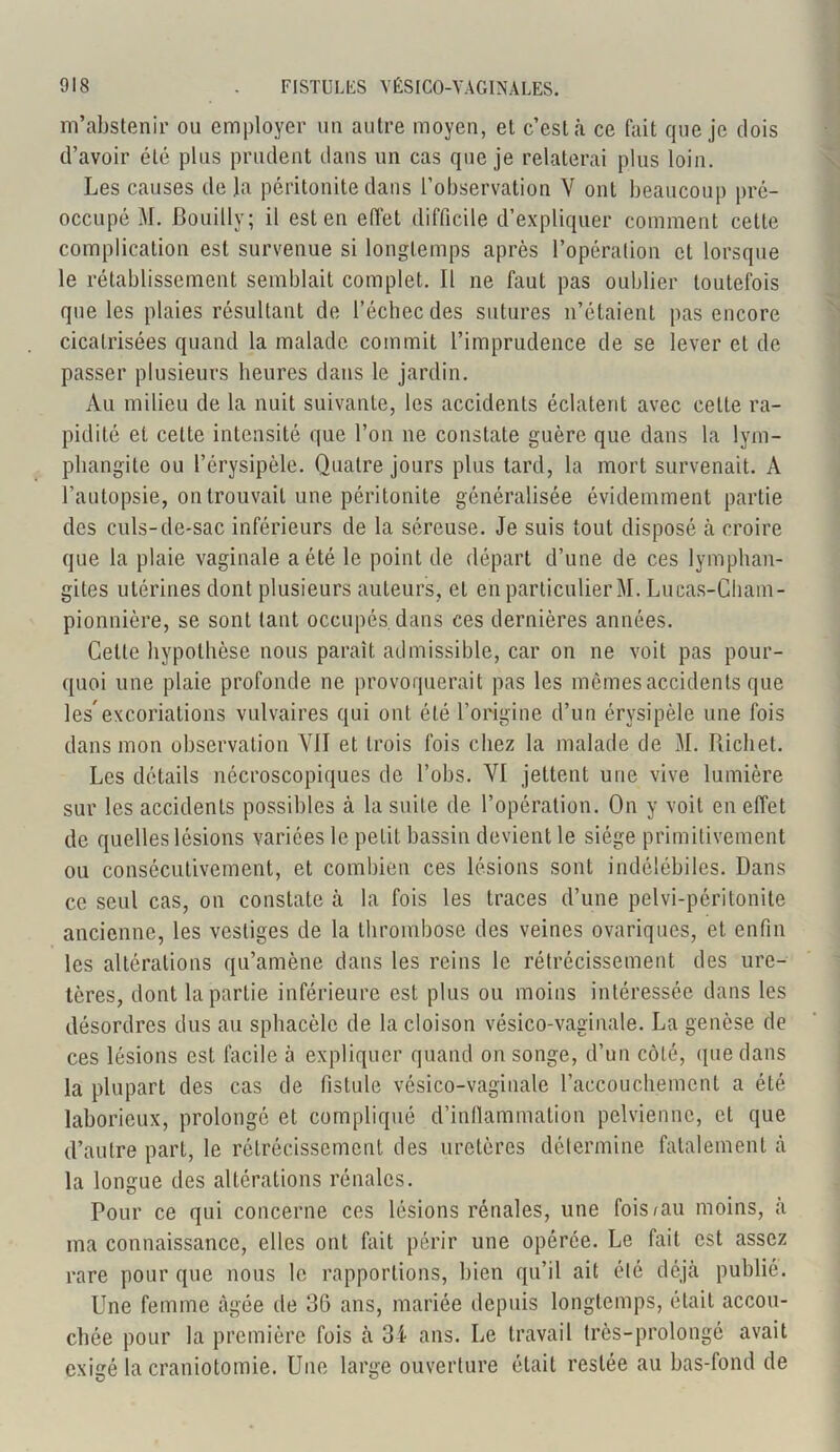 m’abstenir ou employer un autre moyen, et c’est à ce fait que je dois d’avoir été plus prudent dans un cas que je relaterai plus loin. Les causes delà péritonite dans l’observation V ont beaucoup pré- occupé M. Bouilly; il est en effet difficile d’expliquer comment cette complication est survenue si longtemps après l’opération et lorsque le rétablissement semblait complet. Il ne faut pas oublier toutefois que les plaies résultant de l’échec des sutures n’étaient pas encore cicatrisées quand la malade commit l’imprudence de se lever et de passer plusieurs heures dans le jardin. Au milieu de la nuit suivante, les accidents éclatent avec cette ra- pidité et cette intensité que l’on ne constate guère que dans la lym- phangite ou l’érysipèle. Quatre jours plus tard, la mort survenait. A l’autopsie, on trouvait une péritonite généralisée évidemment partie des culs-de-sac inférieurs de la séreuse. Je suis tout disposé à croire que la plaie vaginale a été le point de départ d’une de ces lymphan- gites utérines dont plusieurs auteurs, et en particulier M. Lucas-Cham- pionnière, se sont tant occupes, dans ces dernières années. Cette hypothèse nous paraît admissible, car on ne voit pas pour- quoi une plaie profonde ne provoquerait pas les mêmes accidents que lesexcoriations vulvaires qui ont été l’origine d’un érysipèle une fois dans mon observation VII et trois fois chez la malade de M. Piichet. Les détails nécroscopiques de l’obs. VI jettent une vive lumière sur les accidents possibles à la suite de l’opération. On y voit en effet de quelles lésions variées le petit, bassin devient le siège primitivement ou consécutivement, et combien ces lésions sont indélébiles. Dans ce seul cas, on constate à la fois les traces d’une pelvi-péritonite ancienne, les vestiges de la thrombose des veines ovariques, et enfin les altérations qu’amène dans les reins le rétrécissement des ure- tères, dont la partie inférieure est plus ou moins intéressée dans les désordres dus au sphacèle de la cloison vésico-vaginale. La genèse de ces lésions est facile à expliquer quand on songe, d’un côté, que dans la plupart des cas de fistule vésico-vaginale l'accouchement a été laborieux, prolongé et compliqué d’inflammation pelvienne, et que d’autre part, le rétrécissement des uretères détermine fatalement à la longue des altérations rénales. Pour ce qui concerne ces lésions rénales, une fois mu moins, à ma connaissance, elles ont fait périr une opérée. Le fait est assez rare pour que nous le rapportions, bien qu’il ait élé déjà publié. Une femme âgée de 36 ans, mariée depuis longtemps, était accou- chée pour la première fois à 34 ans. Le travail très-prolongé avait exigé la craniotomie. Une large ouverture était restée au bas-fond de