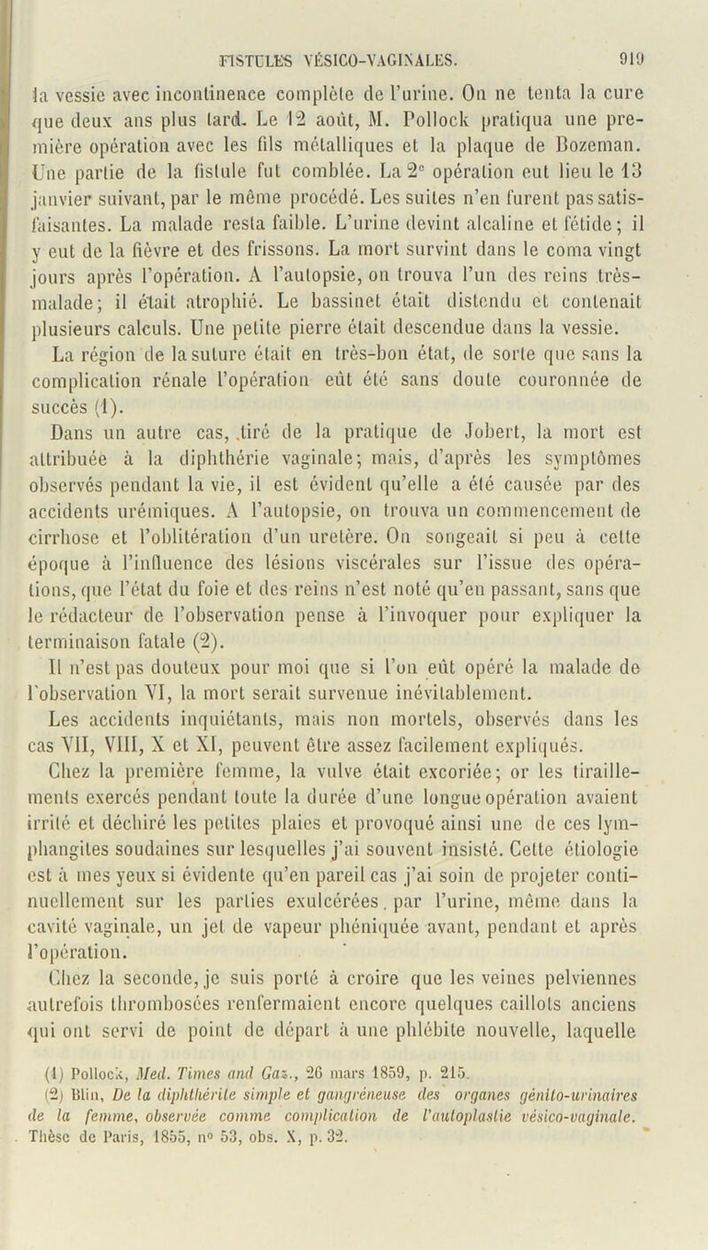la vessie avec incontinence complète de l’urine. On ne tenta la cure que deux ans plus lard. Le 12 août, M. Pollock pratiqua une pre- mière opération avec les fds métalliques et la plaque de Bozeman. Une partie de la fistule fut comblée. La 2° opération eut lieu le 13 janvier suivant, par le même procédé. Les suites n’en furent pas satis- faisantes. La malade resta faible. L’urine devint alcaline et fétide; il y eut de la fièvre et des frissons. La mort survint dans le coma vingt jours après l’opération. À l’autopsie, on trouva l’un des reins très- malade; il était atrophié. Le bassinet était distendu et contenait plusieurs calculs. Une petite pierre était descendue dans la vessie. La région de la suture était en très-bon état, de sorte que sans la complication rénale l’opération eût été sans doute couronnée de succès (1). Dans un autre cas, .tiré de la pratique de Jobert, la mort est attribuée à la diphthérie vaginale; mais, d’après les symptômes observés pendant la vie, il est évident qu’elle a été causée par des accidents urémiques. A l’autopsie, on trouva un commencement de cirrhose et l’oblitération d’un uretère. On songeait si peu à celle époque à l’influence des lésions viscérales sur l’issue des opéra- tions, que l’état du foie et des reins n’est noté qu’en passant, sans que le rédacteur de l’observation pense à l’invoquer pour expliquer la terminaison fatale (2). Il n’est pas douteux pour moi que si l’on eût opéré la malade de l’observation YI, la mort serait survenue inévitablement. Les accidents inquiétants, mais non mortels, observés dans les cas Vil, VIII, X et XI, peuvent être assez facilement expliqués. Chez la première femme, la vulve était excoriée; or les tiraille- ments exercés pendant toute la durée d’une longue opération avaient irrité et déchiré les petites plaies et provoqué ainsi une de ces lym- phangites soudaines sur lesquelles j’ai souvent insisté. Celte étiologie est à mes yeux si évidente qu’en pareil cas j’ai soin de projeter conti- nuellement sur les parties exulcérées. par l’urine, même dans la cavité vaginale, un jet de vapeur phéniquée avant, pendant et après l’opération. Chez la seconde, je suis porté à croire que les veines pelviennes autrefois thrombosées renfermaient encore quelques caillots anciens qui ont servi de point de départ à une phlébite nouvelle, laquelle (1) Pollock, Med. Times and Ga<., 2G mars 1859, p. 215. (2) Blin, De la diphtliérile simple el gangréneuse des organes génito-urinaires de la femme, observée comme complication de l'autoplastie vésico-vaginale. Thèse de Paris, 1855, n° 53, obs. X, p. 32.