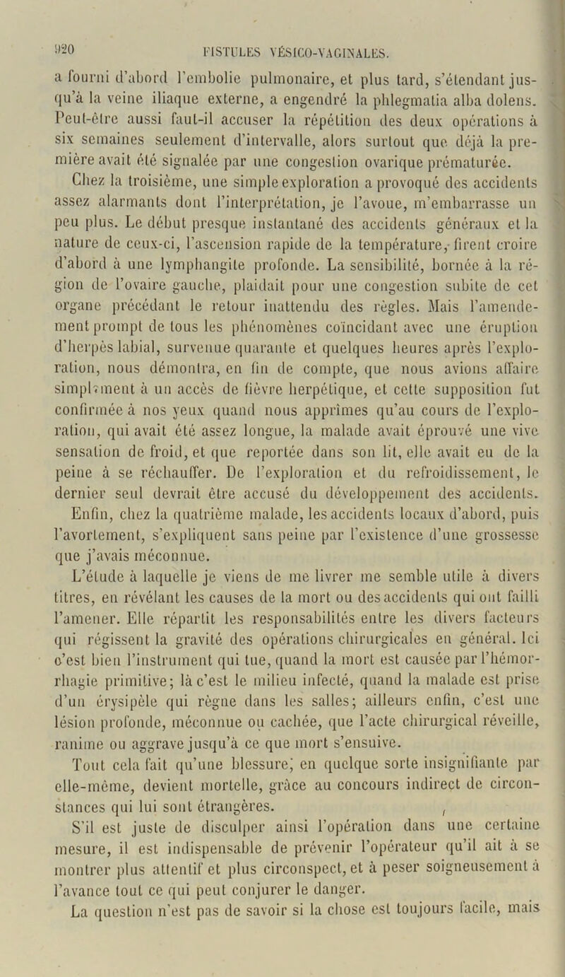 a fourni (l’abord l’embolie pulmonaire, et plus tard, s’étendant jus- qu’à la veine iliaque externe, a engendré la phlegmatia alba dolens. Peut-être aussi faut-il accuser la répétition des deux opérations à six semaines seulement d’intervalle, alors surtout que déjà la pre- mière avait été signalée par une congestion ovarique prématurée. Chez la troisième, une simple exploration a provoqué des accidents assez alarmants dont l’interprétation, je l’avoue, m’embarrasse un peu plus. Le début presque instantané des accidents généraux et la nature de ceux-ci, l’ascension rapide de la température, firent croire d’abord à une lymphangite profonde. La sensibilité, bornée à la ré- gion de l’ovaire gauche, plaidait pour une congestion subite de cet organe précédant le retour inattendu des règles. Mais l’amende- ment prompt de tous les phénomènes coïncidant avec une éruption d’herpès labial, survenue quarante et quelques heures après l’explo- ration, nous démontra, en fin de compte, que nous avions affaire simpl.ment à un accès de fièvre herpétique, et cette supposition fut confirmée à nos yeux quand nous apprîmes qu’au cours de l’explo- ration, qui avait été assez longue, la malade avait éprouvé une vive sensation de froid, et que reportée dans son lit, elle avait eu de la peine à se réchauffer. De l’exploration et du refroidissement, le dernier seul devrait être accusé du développement des accidents. Enfin, chez la quatrième malade, les accidents locaux d’abord, puis l’avortement, s’expliquent sans peine par l’existence d’une grossesse que j’avais méconnue. L’élude à laquelle je viens de me livrer me semble utile à divers titres, en révélant les causes de la mort ou des accidents qui ont failli l’amener. Elle répartit les responsabilités entre les divers facteurs qui régissent la gravité des opérations chirurgicales en général. Ici o’est bien l’instrument qui tue, quand la mort est causée par l’hémor- rhagie primitive; là c’est le milieu infecté, quand la malade est prise d’un érysipèle qui règne dans les salles; ailleurs enfin, c’est une lésion profonde, méconnue ou cachée, que l’acte chirurgical réveille, ranime ou aggrave jusqu’à ce que mort s’ensuive. Tout cela fait qu’une blessure; en quelque sorte insignifiante par elle-même, devient mortelle, grâce au concours indirect de circon- stances qui lui sont étrangères. , S’il est juste de disculper ainsi l’opération dans une certaine mesure, il est indispensable de prévenir l’opérateur qu’il ait à se montrer plus attentif et plus circonspect, et à peser soigneusement à l’avance tout ce qui peut conjurer le danger. La question n’est pas de savoir si la chose est toujours lacile, mais AL _ _ Jïl