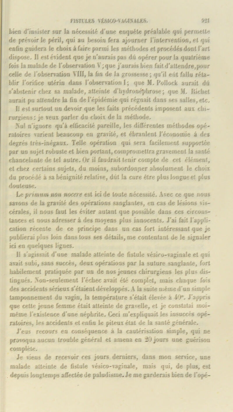 mi'CLES \ £blW*M%AU», 'ai bien rfindsler sur la nécessité dune enquête préalable qui permette de prévoirie péril, qui au besoin fera ajourner l'intervention, et qui enfin guidera fe choix à faire parmi le» méthodes et procédés dont l’ait dispose. I! est évident que je n’aurais pa du opérer pour la qualrietne foi* la malade de l'observation V;que j’aurais bien fait d’attendre,pour vielle de i‘observation MH, la fin de la grossesse; qu’il eut fallu réta- blir l’orifice utérin dans l'observation I ; que M. l'oliock aurait du s’abstenir chez sa malade, atteinte d’bydronéphrose; que M, Iticbet aurait pu attendre la fin de l’épidémie qui régnait dans se salles, etc. Il est surtout un devoir que les faits précédents imposent aux dn- rurgiens: je veux parler du choix de la mélbode. >ul nignore qu’à efficacité pareille, les différente* méthodes opé- ratoires varient beaucoup en gravité, et ébranlent l'économie à de* degrés très-inégaux. J elle opération qui sera facilement supportée par uu sujet robuste et bien portant, compromettra gravement la santé chancelante de tel autre. Or il faudrait tenir compte de cet élément, et chez certain* sujets, du moins, subordonner absolument le choix du procédé a sa bénignité relative, dut la cure être plus longue e! plus douteuse. Le pruuum non rvtcere est ici de toute nécessité. Avec ce que non* savons de la gravité des opérations sanglantes, en cas de lésions vis- cérales, il nous faut les éviter autant que possible dans ces circons- tance* et nous adresser à des moyens plus innocents. J’ai fait l’appli- cation récente de ce principe dans un cas fort intéressant que je publierai pi >- loin dans tous ses détails, me contentant de le signaler ici en quelques lignes. U fc'agisvdt d'une malade atteinte de fistule vésico-vaginale et qui avait subi, sans succès, deux opérations par la suture sanglante, fort habilement pratiquée par un de nos jeunes chirurgiens Je- plu* dis- tingués. Non-seulement l’échec avait été complet, mais chaque fois des accidents sérieux s’étaient développés. A la suite même d'un simple tamponnement du vagin, la température s'était élevé - à 40*. J'appris que celle jeune femme était atteinte de gravelle, et je constatai moi- meme J exi-.lenee d’une néphrite. Ceci m’expliquait le- insuccès opé- ratoires. les accidents et enfin le pileux état de la santé générale. J’ei-. recours en conséquence à la cautérisation simple, qui ne provoqua aucun trouble général et amena en 20 jours une guérison complète. Je vien- de recevoir ces jours derniers, dans mon service, une malade atteinte de fistule vésico-vagi riale, mais qui, de plus, est . depui longtemps affectée .e paludisme. Je me garderais bien de l'ope-