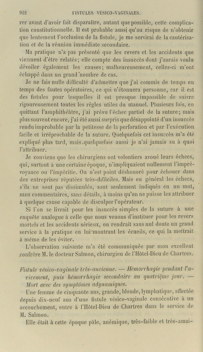 rer avatil d’avoir fait disparaître, autant que possible, celle complica- tion constitutionnelle. Il est probable aussi qu’au risque de n’obtenir que lentement l’occlusion de la fistule, je me servirai de la cautérisa- tion cl de la réunion immédiate secondaire. Ma pratique n’a pas présenté que les revers et les accidents que viennent d’être relatés; elle compte des insuccès dont j’aurais voulu dévoiler également les causes; malheureusement, celles-ci m’ont échappé dans un grand'nombre de cas. Je ne fais nulle difficulté d’admettre que j’ai commis de temps eu temps des fautes opératoires, ce qui n’étonnera' personne, car il est des fistules pour lesquelles il est presque impossible de suivre rigoureusement toutes les règles utiles du manuel. Plusieurs fois, en quittant l’amphithéâtre, j’ai prévu l’échec partiel de la suture; mais plus souvent encore, j’ai été aussi surpris que désappointé d’un insuccès rendu improbable par la petitesse de la perforation et par l’exécution facile et irréprochable de la suture. Quelquefois cet insuccès m’a été expliqué plus tard, mais.quelquefois aussi je n’ai jamais su à quoi l’attribuer. Je conviens que les chirurgiens ont volontiers avoué leurs échecs, qui, surtout à une certaine époque, n’impliquaient nullement l’impré- voyance ou l’impéritie. On n’est point déshonoré pour échouer dans des entreprises réputées très-difficiles. Mais en général les échecs, s’ils ne sont pas dissimulés, sont seulement indiqués en un mot, sans commentaires, sans détails, à moins qu’on ne puisse les attribuer à quelque cause capable de disculper l’opérateur. Si l’on se livrait pour les insuccès simples de la suture à une enquête analogue à celle que nous venons d’instituer pour les revers mortels et les accidents sérieux, on rendrait sans nul doute un grand service à la pratique en lui'montrant les écueils, ce qui la mettrait à même de les éviter. L’observation suivante m’a été communiquée par mon excellent .confrère M. le docteur Salmon, chirurgien de l’Hôlel-Dieu de Chartres. Fistule vésico-vaginale très-ancienne. — Hémorrhagie pendant ra- vivement, puis hémorrhagie secondaire au quatrième jour. — Mort avec des symptômes adynamiques. Une femme de cinquante ans, grande, blonde, lymphatique, affectée depuis dix-neuf ans d’une fistule vésico-vaginale consécutive a un accouchement, entre à l’Hôtel-Dieu de Chartres dans le service de M. Salmon. Elle était à cette époque pâle, anémique, très-faible et très-amai-