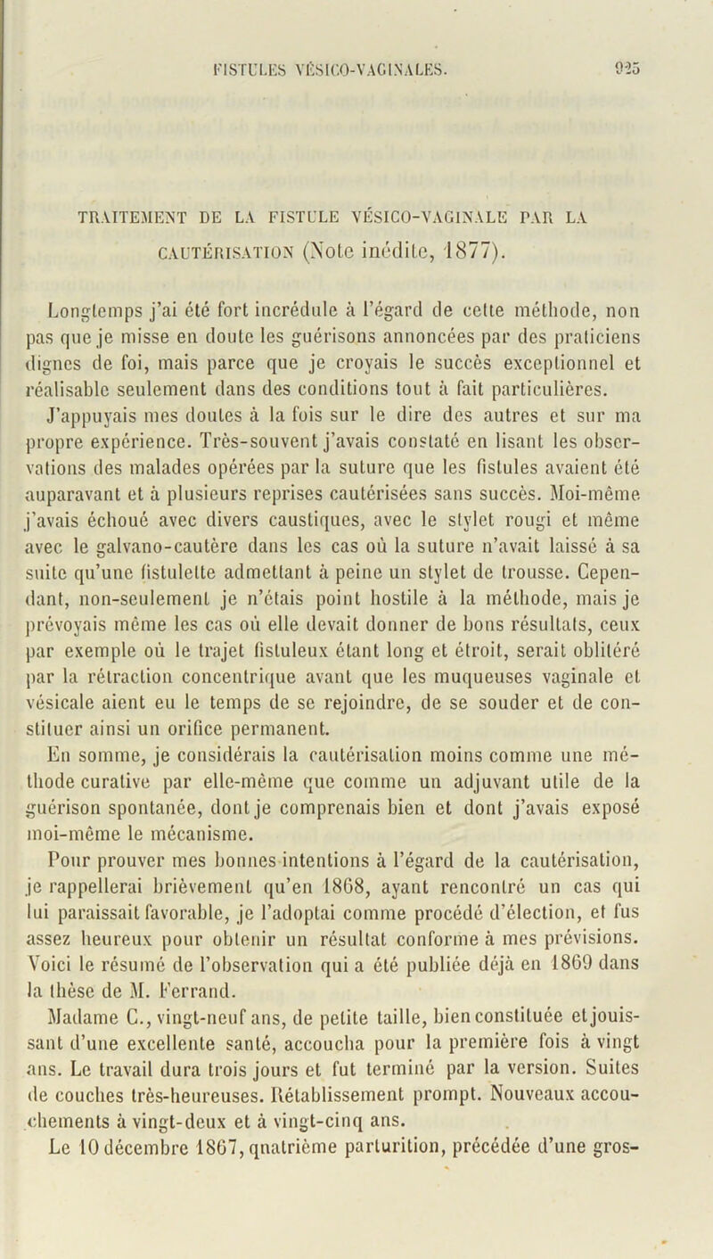 TRAITEMENT DE LA FISTULE VÉSICO-VAGINALE PAR LA cautérisation (Note inédite, 1877). Longtemps j’ai été fort incrédule à l’égard de cette méthode, non pas que je misse en doute les guérisons annoncées par des praticiens dignes de foi, mais parce que je croyais le succès exceptionnel et réalisable seulement dans des conditions tout à fait particulières. J’appuyais mes doutes à la fois sur le dire des autres et sur ma propre expérience. Très-souvent j’avais constaté en lisant les obser- vations des malades opérées par la suture que les fistules avaient été auparavant et à plusieurs reprises cautérisées sans succès. Moi-même j’avais échoué avec divers caustiques, avec le stylet rougi et môme avec le galvano-cautère dans les cas où la suture n’avait laissé à sa suite qu’une tistulelte admettant à peine un stylet de trousse. Cepen- dant, non-seulement je n’étais point hostile à la méthode, mais je prévoyais même les cas où elle devait donner de bons résultats, ceux par exemple où le trajet (istuleux étant long et étroit, serait oblitéré par la rétraction concentrique avant que les muqueuses vaginale et vésicale aient eu le temps de se rejoindre, de se souder et de con- stituer ainsi un orifice permanent. En somme, je considérais la cautérisation moins comme une mé- thode curative par elle-même que comme un adjuvant utile de la guérison spontanée, dont je comprenais bien et dont j’avais exposé moi-même le mécanisme. Pour prouver mes bonnes intentions à l’égard de la cautérisation, je rappellerai brièvement qu’en 1808, ayant rencontré un cas qui lui paraissait favorable, je l’adoptai comme procédé d’élection, et fus assez heureux pour obtenir un résultat conforme à mes prévisions. Voici le résumé de l’observation qui a été publiée déjà en 1869 dans la thèse de M. Ferrand. Madame C., vingt-neuf ans, de petite taille, bien constituée et jouis- sant d’une excellente santé, accoucha pour la première fois à vingt ans. Le travail dura trois jours et fut terminé par la version. Suites de couches très-heureuses. Rétablissement prompt. Nouveaux accou- chements à vingt-deux et à vingt-cinq ans. Le 10 décembre 1867, quatrième parturition, précédée d’une gros-