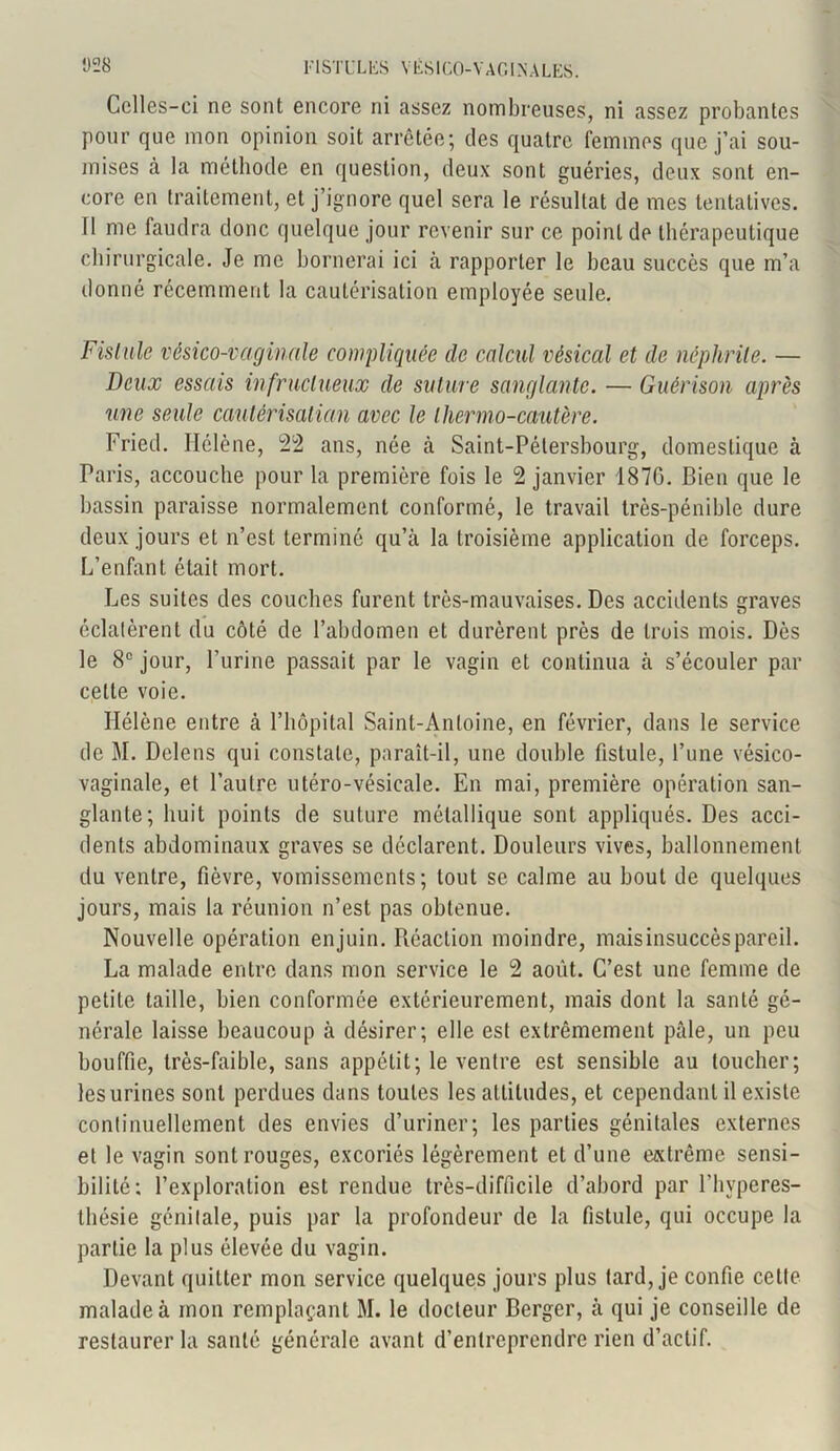 Celles-ci ne sont encore ni assez nombreuses, ni assez probantes pour que mon opinion soit arrêtée; des quatre femmes que j’ai sou- mises à la méthode en question, deux sont guéries, deux sont en- core en traitement, et j’ignore quel sera le résultat de mes tentatives. 11 me faudra donc quelque jour revenir sur ce point de thérapeutique chirurgicale. Je me bornerai ici à rapporter le beau succès que m’a donné récemment la cautérisation employée seule. Fistule vésico-vaginale compliquée de calcul vésical et de néphrite. — Deux essais infructueux de suture sanglante. — Guérison après une seule cautérisation avec le thermo-cautère. Fried. Hélène, 22 ans, née à Saint-Pétersbourg, domestique à Paris, accouche pour la première fois le 2 janvier 1870. Bien que le bassin paraisse normalement conformé, le travail très-pénible dure deux jours et n’est terminé qu’à la troisième application de forceps. L’enfant était mort. Les suites des couches furent très-mauvaises. Des accidents graves éclatèrent du côté de l’abdomen et durèrent près de trois mois. Dès le 8e jour, l’urine passait par le vagin et continua à s’écouler par celte voie. Hélène entre à l’hôpital Saint-Antoine, en février, dans le service de M. Delens qui constate, paraît-il, une double fistule, l’une vésico- vaginale, et l’autre utéro-vésicale. En mai, première opération san- glante; huit points de suture métallique sont appliqués. Des acci- dents abdominaux graves se déclarent. Douleurs vives, ballonnement du ventre, fièvre, vomissements; tout se calme au bout de quelques jours, mais la réunion n’est pas obtenue. Nouvelle opération enjuin. Réaction moindre, mais insuccès pareil. La malade entre dans mon service le 2 août. C’est une femme de petite taille, bien conformée extérieurement, mais dont la santé gé- nérale laisse beaucoup à désirer; elle est extrêmement pâle, un peu bouffie, très-faible, sans appétit; le ventre est sensible au toucher; les urines sont perdues dans toutes les altitudes, et cependant il existe continuellement des envies d’uriner; les parties génitales externes et le vagin sont rouges, excoriés légèrement et d’une extrême sensi- bilité; l’exploration est rendue très-difficile d’abord par l’hvperes- thésie génilale, puis par la profondeur de la fistule, qui occupe la partie la plus élevée du vagin. Devant quitter mon service quelques jours plus tard, je confie celte malade à mon remplaçant M. le docteur Berger, à qui je conseille de restaurer la santé générale avant d’entreprendre rien d’actif.
