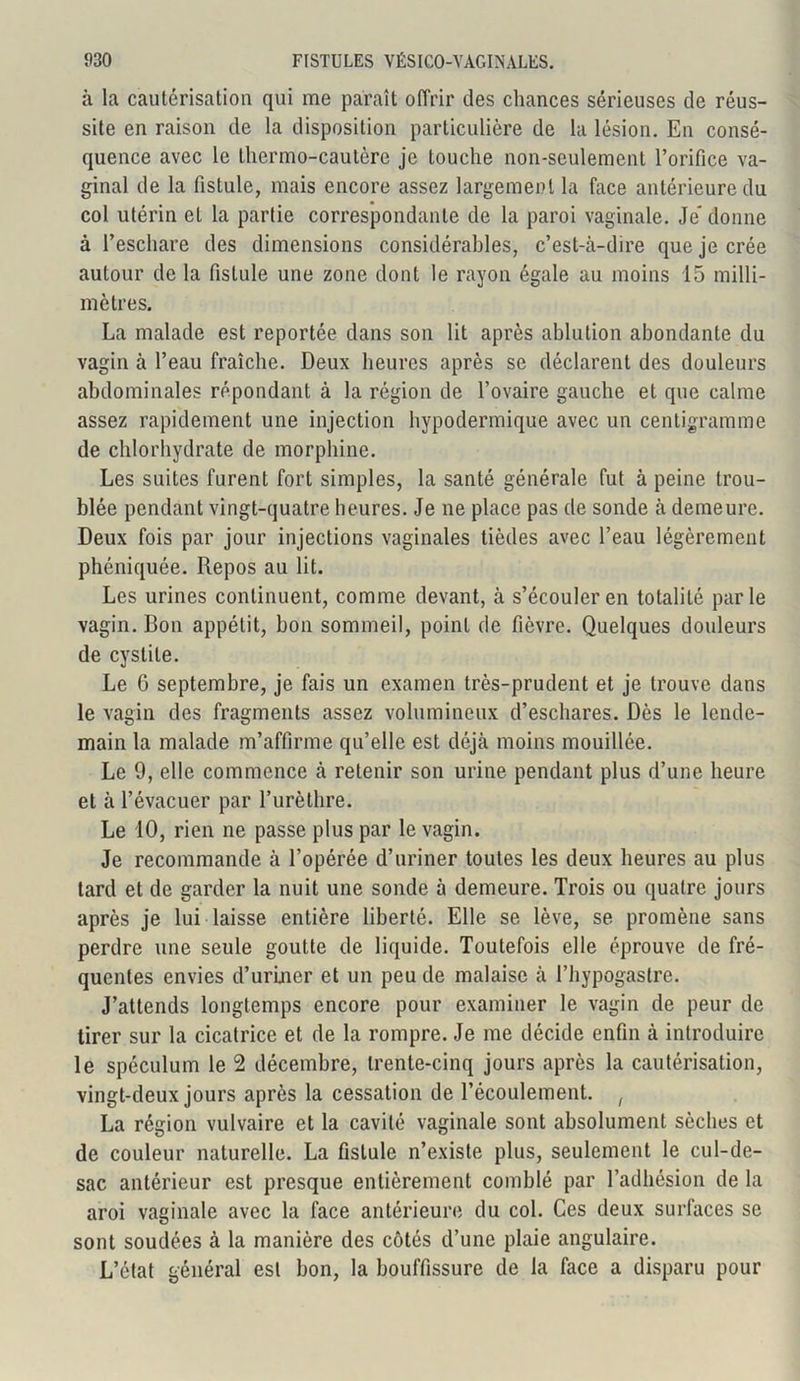 à la cautérisation qui me paraît offrir des chances sérieuses de réus- site en raison de la disposition particulière de la lésion. En consé- quence avec le thermo-cautère je touche non-seulement l’orifice va- ginal de la fistule, mais encore assez largement la face antérieure du col utérin et la partie correspondante de la paroi vaginale. Je donne à l’eschare des dimensions considérables, c’est-à-dire que je crée autour de la fistule une zone dont le rayon égale au moins 15 milli- mètres. La malade est reportée dans son lit après ablution abondante du vagin à l’eau fraîche. Deux heures après se déclarent des douleurs abdominales répondant à la région de l’ovaire gauche et que calme assez rapidement une injection hypodermique avec un centigramme de chlorhydrate de morphine. Les suites furent fort simples, la santé générale fut à peine trou- blée pendant vingt-quatre heures. Je ne place pas de sonde à demeure. Deux fois par jour injections vaginales tièdes avec l’eau légèrement phéniquée. Repos au lit. Les urines continuent, comme devant, à s’écouler en totalité parle vagin. Bon appétit, bon sommeil, point de fièvre. Quelques douleurs de cystite. Le G septembre, je fais un examen très-prudent et je trouve dans le vagin des fragments assez volumineux d’eschares. Dès le lende- main la malade m’affirme qu’elle est déjà moins mouillée. Le 9, elle commence à retenir son urine pendant plus d’une heure et à l’évacuer par l’urèthre. Le 10, rien ne passe plus par le vagin. Je recommande à l’opérée d’uriner toutes les deux heures au plus tard et de garder la nuit une sonde à demeure. Trois ou quatre jours après je lui laisse entière liberté. Elle se lève, se promène sans perdre une seule goutte de liquide. Toutefois elle éprouve de fré- quentes envies d’uriner et un peu de malaise à Thypogastre. J’attends longtemps encore pour examiner le vagin de peur de tirer sur la cicatrice et de la rompre. Je me décide enfin à introduire le spéculum le 2 décembre, trente-cinq jours après la cautérisation, vingt-deux jours après la cessation de l’écoulement. f La région vulvaire et la cavité vaginale sont absolument sèches et de couleur naturelle. La fistule n’existe plus, seulement le cul-de- sac antérieur est presque entièrement comblé par l’adhésion de la aroi vaginale avec la face antérieure du col. Ces deux surfaces se sont soudées à la manière des côtés d’une plaie angulaire. L’état général est bon, la bouffissure de la face a disparu pour